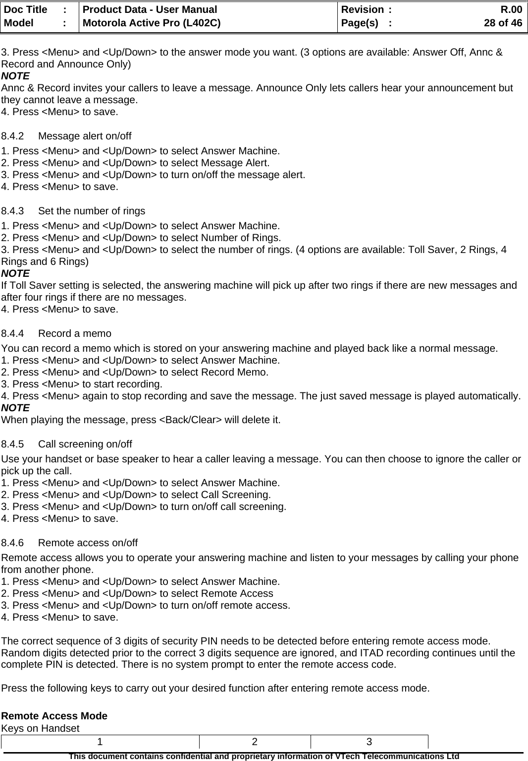   Doc Title  :  Product Data - User Manual  Revision :    R.00Model   :  Motorola Active Pro (L402C)  Page(s)  :    28 of 46  This document contains confidential and proprietary information of VTech Telecommunications Ltd   3. Press &lt;Menu&gt; and &lt;Up/Down&gt; to the answer mode you want. (3 options are available: Answer Off, Annc &amp; Record and Announce Only) NOTE Annc &amp; Record invites your callers to leave a message. Announce Only lets callers hear your announcement but they cannot leave a message. 4. Press &lt;Menu&gt; to save. 8.4.2  Message alert on/off 1. Press &lt;Menu&gt; and &lt;Up/Down&gt; to select Answer Machine. 2. Press &lt;Menu&gt; and &lt;Up/Down&gt; to select Message Alert. 3. Press &lt;Menu&gt; and &lt;Up/Down&gt; to turn on/off the message alert. 4. Press &lt;Menu&gt; to save. 8.4.3  Set the number of rings 1. Press &lt;Menu&gt; and &lt;Up/Down&gt; to select Answer Machine. 2. Press &lt;Menu&gt; and &lt;Up/Down&gt; to select Number of Rings. 3. Press &lt;Menu&gt; and &lt;Up/Down&gt; to select the number of rings. (4 options are available: Toll Saver, 2 Rings, 4 Rings and 6 Rings) NOTE If Toll Saver setting is selected, the answering machine will pick up after two rings if there are new messages and after four rings if there are no messages. 4. Press &lt;Menu&gt; to save. 8.4.4  Record a memo You can record a memo which is stored on your answering machine and played back like a normal message. 1. Press &lt;Menu&gt; and &lt;Up/Down&gt; to select Answer Machine. 2. Press &lt;Menu&gt; and &lt;Up/Down&gt; to select Record Memo. 3. Press &lt;Menu&gt; to start recording. 4. Press &lt;Menu&gt; again to stop recording and save the message. The just saved message is played automatically. NOTE When playing the message, press &lt;Back/Clear&gt; will delete it. 8.4.5  Call screening on/off Use your handset or base speaker to hear a caller leaving a message. You can then choose to ignore the caller or pick up the call. 1. Press &lt;Menu&gt; and &lt;Up/Down&gt; to select Answer Machine. 2. Press &lt;Menu&gt; and &lt;Up/Down&gt; to select Call Screening. 3. Press &lt;Menu&gt; and &lt;Up/Down&gt; to turn on/off call screening. 4. Press &lt;Menu&gt; to save. 8.4.6  Remote access on/off  Remote access allows you to operate your answering machine and listen to your messages by calling your phone from another phone. 1. Press &lt;Menu&gt; and &lt;Up/Down&gt; to select Answer Machine. 2. Press &lt;Menu&gt; and &lt;Up/Down&gt; to select Remote Access 3. Press &lt;Menu&gt; and &lt;Up/Down&gt; to turn on/off remote access. 4. Press &lt;Menu&gt; to save.  The correct sequence of 3 digits of security PIN needs to be detected before entering remote access mode.  Random digits detected prior to the correct 3 digits sequence are ignored, and ITAD recording continues until the complete PIN is detected. There is no system prompt to enter the remote access code.  Press the following keys to carry out your desired function after entering remote access mode.  Remote Access Mode Keys on Handset 1 2 3 