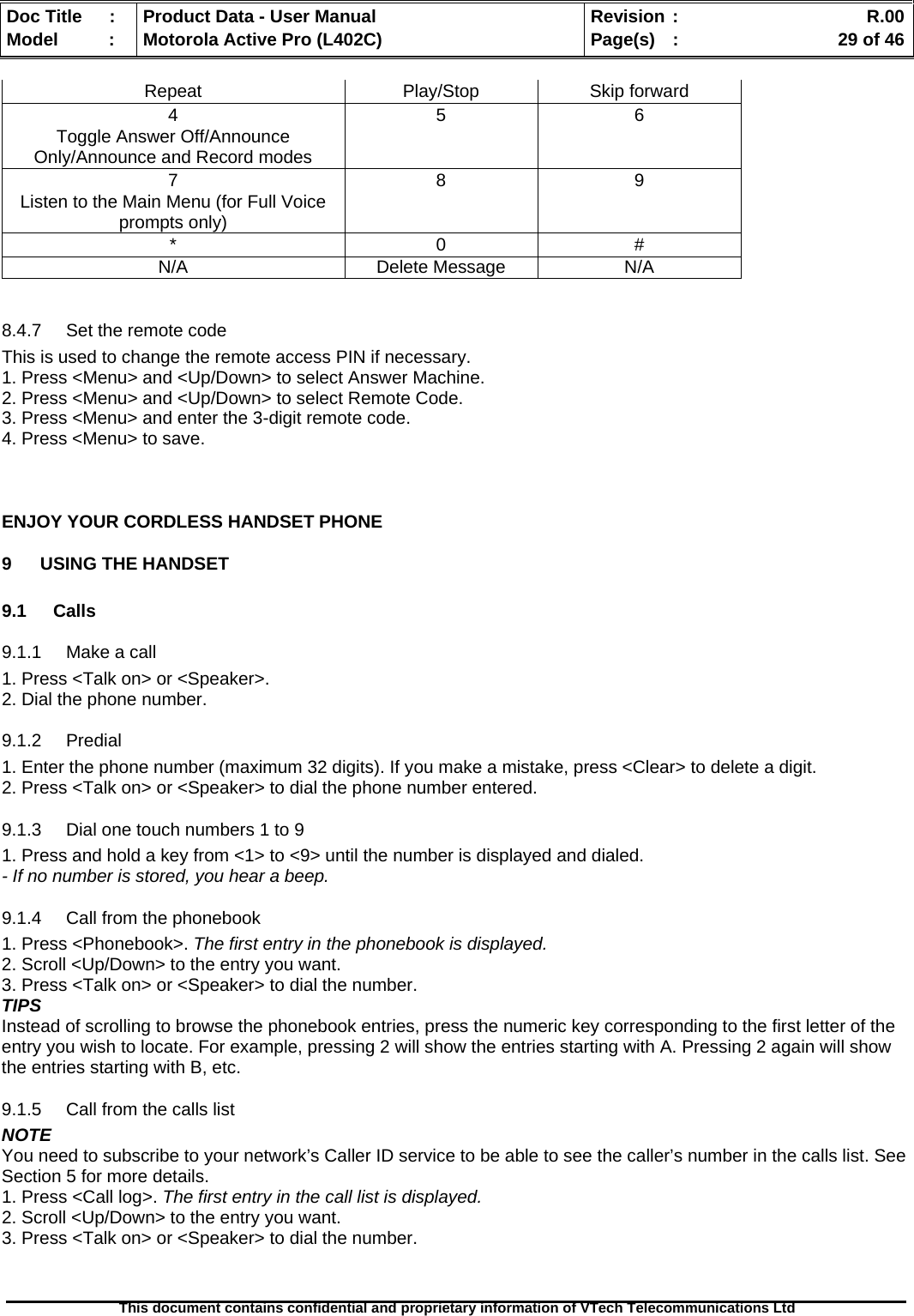   Doc Title  :  Product Data - User Manual  Revision :    R.00Model   :  Motorola Active Pro (L402C)  Page(s)  :    29 of 46  This document contains confidential and proprietary information of VTech Telecommunications Ltd   Repeat Play/Stop Skip forward 4 5 6 Toggle Answer Off/Announce Only/Announce and Record modes      7 8 9 Listen to the Main Menu (for Full Voice prompts only)      * 0 # N/A Delete Message N/A  8.4.7  Set the remote code This is used to change the remote access PIN if necessary. 1. Press &lt;Menu&gt; and &lt;Up/Down&gt; to select Answer Machine. 2. Press &lt;Menu&gt; and &lt;Up/Down&gt; to select Remote Code. 3. Press &lt;Menu&gt; and enter the 3-digit remote code. 4. Press &lt;Menu&gt; to save.   ENJOY YOUR CORDLESS HANDSET PHONE 9  USING THE HANDSET  9.1 Calls 9.1.1 Make a call 1. Press &lt;Talk on&gt; or &lt;Speaker&gt;. 2. Dial the phone number. 9.1.2 Predial 1. Enter the phone number (maximum 32 digits). If you make a mistake, press &lt;Clear&gt; to delete a digit. 2. Press &lt;Talk on&gt; or &lt;Speaker&gt; to dial the phone number entered. 9.1.3  Dial one touch numbers 1 to 9 1. Press and hold a key from &lt;1&gt; to &lt;9&gt; until the number is displayed and dialed. - If no number is stored, you hear a beep. 9.1.4  Call from the phonebook 1. Press &lt;Phonebook&gt;. The first entry in the phonebook is displayed. 2. Scroll &lt;Up/Down&gt; to the entry you want. 3. Press &lt;Talk on&gt; or &lt;Speaker&gt; to dial the number. TIPS Instead of scrolling to browse the phonebook entries, press the numeric key corresponding to the first letter of the entry you wish to locate. For example, pressing 2 will show the entries starting with A. Pressing 2 again will show the entries starting with B, etc. 9.1.5  Call from the calls list NOTE You need to subscribe to your network’s Caller ID service to be able to see the caller’s number in the calls list. See Section 5 for more details. 1. Press &lt;Call log&gt;. The first entry in the call list is displayed. 2. Scroll &lt;Up/Down&gt; to the entry you want. 3. Press &lt;Talk on&gt; or &lt;Speaker&gt; to dial the number. 