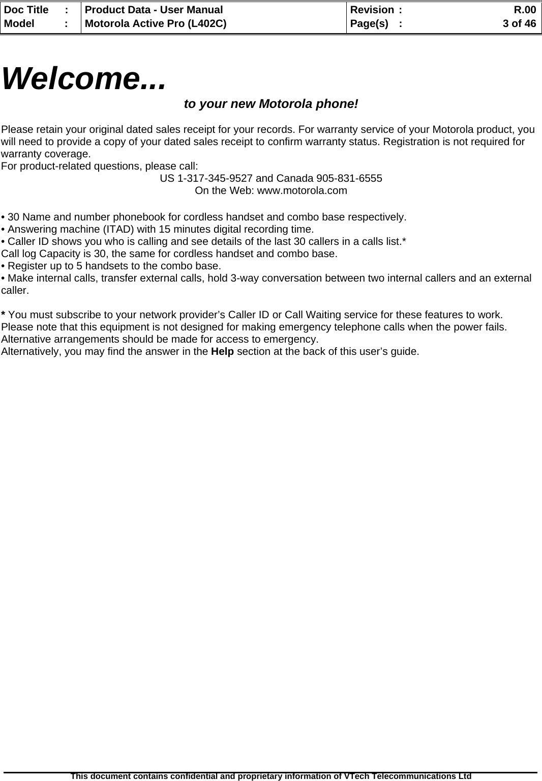   Doc Title  :  Product Data - User Manual  Revision :    R.00Model   :  Motorola Active Pro (L402C)  Page(s)  :    3 of 46  This document contains confidential and proprietary information of VTech Telecommunications Ltd    Welcome...  to your new Motorola phone!  Please retain your original dated sales receipt for your records. For warranty service of your Motorola product, you will need to provide a copy of your dated sales receipt to confirm warranty status. Registration is not required for warranty coverage. For product-related questions, please call: US 1-317-345-9527 and Canada 905-831-6555 On the Web: www.motorola.com  • 30 Name and number phonebook for cordless handset and combo base respectively. • Answering machine (ITAD) with 15 minutes digital recording time. • Caller ID shows you who is calling and see details of the last 30 callers in a calls list.*  Call log Capacity is 30, the same for cordless handset and combo base. • Register up to 5 handsets to the combo base. • Make internal calls, transfer external calls, hold 3-way conversation between two internal callers and an external caller.  * You must subscribe to your network provider’s Caller ID or Call Waiting service for these features to work.  Please note that this equipment is not designed for making emergency telephone calls when the power fails. Alternative arrangements should be made for access to emergency. Alternatively, you may find the answer in the Help section at the back of this user’s guide. 