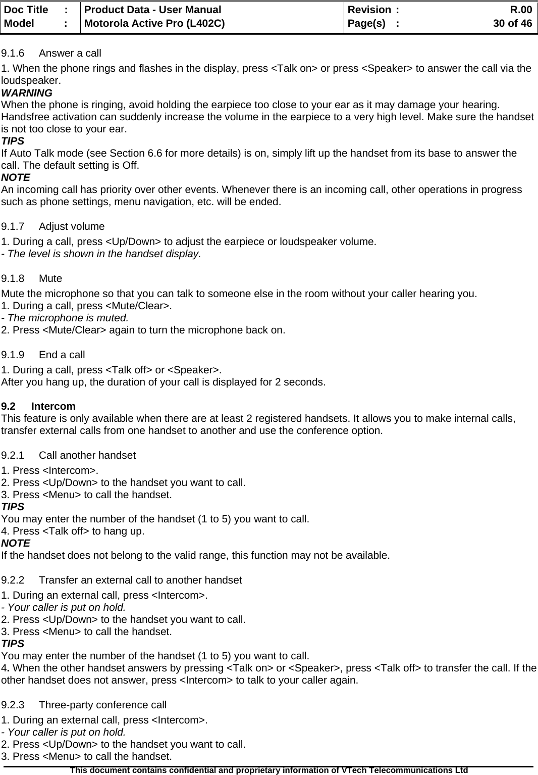   Doc Title  :  Product Data - User Manual  Revision :    R.00Model   :  Motorola Active Pro (L402C)  Page(s)  :    30 of 46  This document contains confidential and proprietary information of VTech Telecommunications Ltd   9.1.6 Answer a call 1. When the phone rings and flashes in the display, press &lt;Talk on&gt; or press &lt;Speaker&gt; to answer the call via the loudspeaker. WARNING When the phone is ringing, avoid holding the earpiece too close to your ear as it may damage your hearing. Handsfree activation can suddenly increase the volume in the earpiece to a very high level. Make sure the handset is not too close to your ear. TIPS If Auto Talk mode (see Section 6.6 for more details) is on, simply lift up the handset from its base to answer the call. The default setting is Off. NOTE An incoming call has priority over other events. Whenever there is an incoming call, other operations in progress such as phone settings, menu navigation, etc. will be ended. 9.1.7 Adjust volume 1. During a call, press &lt;Up/Down&gt; to adjust the earpiece or loudspeaker volume. - The level is shown in the handset display. 9.1.8 Mute Mute the microphone so that you can talk to someone else in the room without your caller hearing you. 1. During a call, press &lt;Mute/Clear&gt;. - The microphone is muted. 2. Press &lt;Mute/Clear&gt; again to turn the microphone back on. 9.1.9  End a call 1. During a call, press &lt;Talk off&gt; or &lt;Speaker&gt;. After you hang up, the duration of your call is displayed for 2 seconds.  9.2 Intercom This feature is only available when there are at least 2 registered handsets. It allows you to make internal calls, transfer external calls from one handset to another and use the conference option. 9.2.1 Call another handset 1. Press &lt;Intercom&gt;. 2. Press &lt;Up/Down&gt; to the handset you want to call. 3. Press &lt;Menu&gt; to call the handset. TIPS You may enter the number of the handset (1 to 5) you want to call. 4. Press &lt;Talk off&gt; to hang up. NOTE If the handset does not belong to the valid range, this function may not be available. 9.2.2  Transfer an external call to another handset 1. During an external call, press &lt;Intercom&gt;. - Your caller is put on hold. 2. Press &lt;Up/Down&gt; to the handset you want to call. 3. Press &lt;Menu&gt; to call the handset. TIPS You may enter the number of the handset (1 to 5) you want to call. 4. When the other handset answers by pressing &lt;Talk on&gt; or &lt;Speaker&gt;, press &lt;Talk off&gt; to transfer the call. If the other handset does not answer, press &lt;Intercom&gt; to talk to your caller again. 9.2.3  Three-party conference call 1. During an external call, press &lt;Intercom&gt;. - Your caller is put on hold. 2. Press &lt;Up/Down&gt; to the handset you want to call. 3. Press &lt;Menu&gt; to call the handset. 