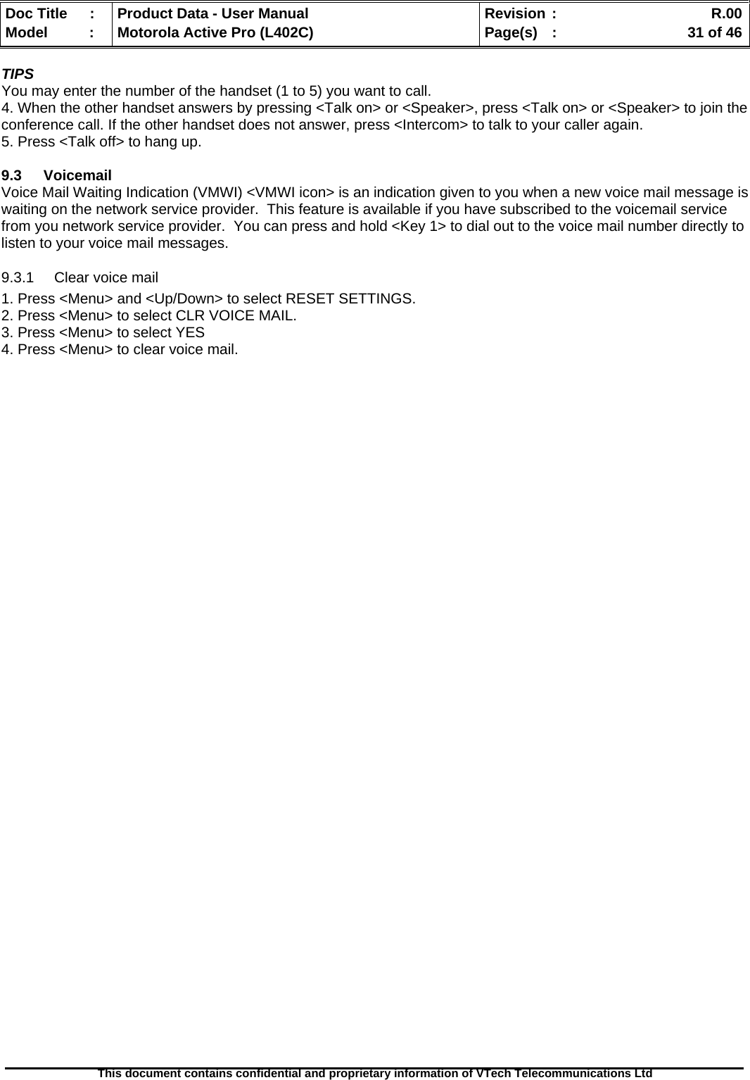   Doc Title  :  Product Data - User Manual  Revision :    R.00Model   :  Motorola Active Pro (L402C)  Page(s)  :    31 of 46  This document contains confidential and proprietary information of VTech Telecommunications Ltd   TIPS You may enter the number of the handset (1 to 5) you want to call. 4. When the other handset answers by pressing &lt;Talk on&gt; or &lt;Speaker&gt;, press &lt;Talk on&gt; or &lt;Speaker&gt; to join the conference call. If the other handset does not answer, press &lt;Intercom&gt; to talk to your caller again. 5. Press &lt;Talk off&gt; to hang up.  9.3 Voicemail Voice Mail Waiting Indication (VMWI) &lt;VMWI icon&gt; is an indication given to you when a new voice mail message is waiting on the network service provider.  This feature is available if you have subscribed to the voicemail service from you network service provider.  You can press and hold &lt;Key 1&gt; to dial out to the voice mail number directly to listen to your voice mail messages. 9.3.1  Clear voice mail 1. Press &lt;Menu&gt; and &lt;Up/Down&gt; to select RESET SETTINGS. 2. Press &lt;Menu&gt; to select CLR VOICE MAIL. 3. Press &lt;Menu&gt; to select YES 4. Press &lt;Menu&gt; to clear voice mail. 