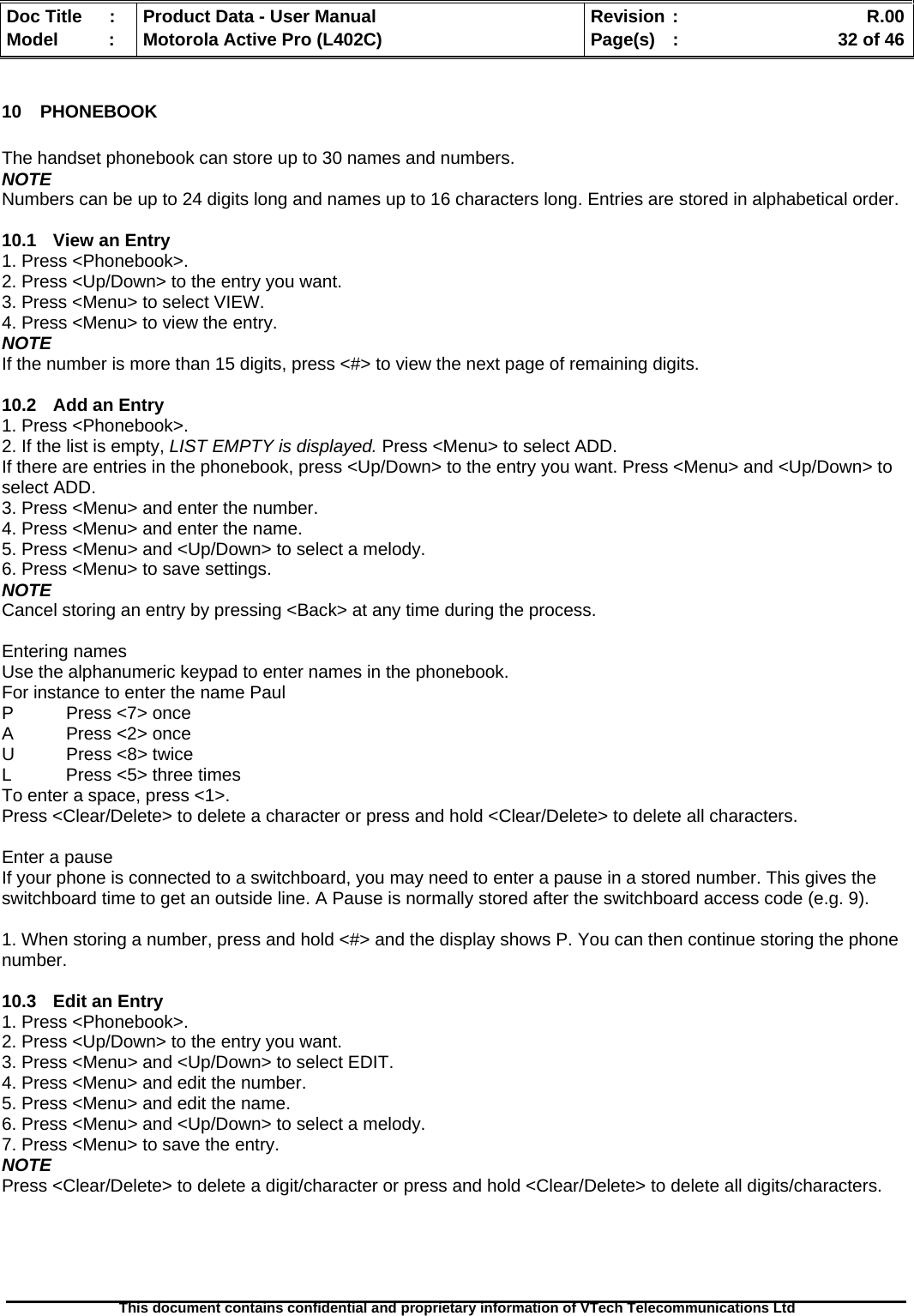   Doc Title  :  Product Data - User Manual  Revision :    R.00Model   :  Motorola Active Pro (L402C)  Page(s)  :    32 of 46  This document contains confidential and proprietary information of VTech Telecommunications Ltd   10 PHONEBOOK  The handset phonebook can store up to 30 names and numbers. NOTE Numbers can be up to 24 digits long and names up to 16 characters long. Entries are stored in alphabetical order.  10.1 View an Entry 1. Press &lt;Phonebook&gt;. 2. Press &lt;Up/Down&gt; to the entry you want. 3. Press &lt;Menu&gt; to select VIEW. 4. Press &lt;Menu&gt; to view the entry. NOTE If the number is more than 15 digits, press &lt;#&gt; to view the next page of remaining digits.  10.2  Add an Entry 1. Press &lt;Phonebook&gt;. 2. If the list is empty, LIST EMPTY is displayed. Press &lt;Menu&gt; to select ADD. If there are entries in the phonebook, press &lt;Up/Down&gt; to the entry you want. Press &lt;Menu&gt; and &lt;Up/Down&gt; to select ADD. 3. Press &lt;Menu&gt; and enter the number. 4. Press &lt;Menu&gt; and enter the name. 5. Press &lt;Menu&gt; and &lt;Up/Down&gt; to select a melody. 6. Press &lt;Menu&gt; to save settings. NOTE Cancel storing an entry by pressing &lt;Back&gt; at any time during the process.  Entering names Use the alphanumeric keypad to enter names in the phonebook. For instance to enter the name Paul P  Press &lt;7&gt; once A  Press &lt;2&gt; once U  Press &lt;8&gt; twice L  Press &lt;5&gt; three times To enter a space, press &lt;1&gt;. Press &lt;Clear/Delete&gt; to delete a character or press and hold &lt;Clear/Delete&gt; to delete all characters.  Enter a pause If your phone is connected to a switchboard, you may need to enter a pause in a stored number. This gives the switchboard time to get an outside line. A Pause is normally stored after the switchboard access code (e.g. 9).  1. When storing a number, press and hold &lt;#&gt; and the display shows P. You can then continue storing the phone number.  10.3  Edit an Entry 1. Press &lt;Phonebook&gt;. 2. Press &lt;Up/Down&gt; to the entry you want. 3. Press &lt;Menu&gt; and &lt;Up/Down&gt; to select EDIT. 4. Press &lt;Menu&gt; and edit the number. 5. Press &lt;Menu&gt; and edit the name. 6. Press &lt;Menu&gt; and &lt;Up/Down&gt; to select a melody. 7. Press &lt;Menu&gt; to save the entry. NOTE Press &lt;Clear/Delete&gt; to delete a digit/character or press and hold &lt;Clear/Delete&gt; to delete all digits/characters.  