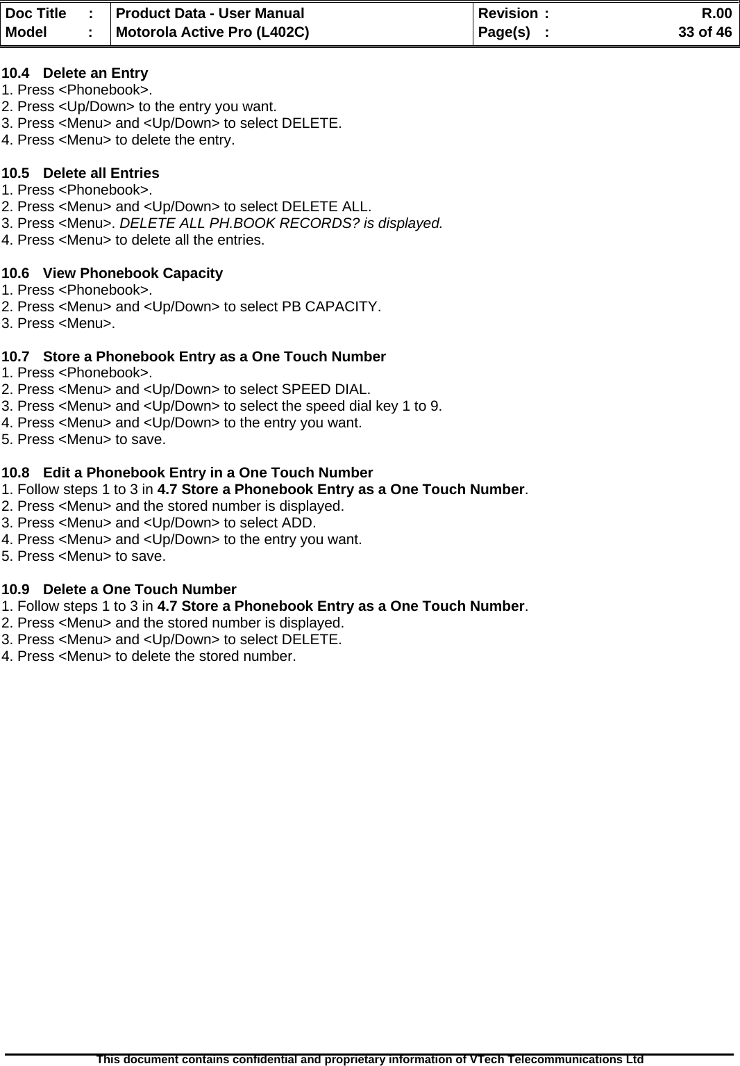   Doc Title  :  Product Data - User Manual  Revision :    R.00Model   :  Motorola Active Pro (L402C)  Page(s)  :    33 of 46  This document contains confidential and proprietary information of VTech Telecommunications Ltd   10.4  Delete an Entry 1. Press &lt;Phonebook&gt;. 2. Press &lt;Up/Down&gt; to the entry you want. 3. Press &lt;Menu&gt; and &lt;Up/Down&gt; to select DELETE. 4. Press &lt;Menu&gt; to delete the entry.  10.5  Delete all Entries 1. Press &lt;Phonebook&gt;. 2. Press &lt;Menu&gt; and &lt;Up/Down&gt; to select DELETE ALL. 3. Press &lt;Menu&gt;. DELETE ALL PH.BOOK RECORDS? is displayed. 4. Press &lt;Menu&gt; to delete all the entries.  10.6 View Phonebook Capacity 1. Press &lt;Phonebook&gt;. 2. Press &lt;Menu&gt; and &lt;Up/Down&gt; to select PB CAPACITY. 3. Press &lt;Menu&gt;.  10.7  Store a Phonebook Entry as a One Touch Number 1. Press &lt;Phonebook&gt;. 2. Press &lt;Menu&gt; and &lt;Up/Down&gt; to select SPEED DIAL. 3. Press &lt;Menu&gt; and &lt;Up/Down&gt; to select the speed dial key 1 to 9. 4. Press &lt;Menu&gt; and &lt;Up/Down&gt; to the entry you want. 5. Press &lt;Menu&gt; to save.  10.8  Edit a Phonebook Entry in a One Touch Number 1. Follow steps 1 to 3 in 4.7 Store a Phonebook Entry as a One Touch Number. 2. Press &lt;Menu&gt; and the stored number is displayed. 3. Press &lt;Menu&gt; and &lt;Up/Down&gt; to select ADD. 4. Press &lt;Menu&gt; and &lt;Up/Down&gt; to the entry you want. 5. Press &lt;Menu&gt; to save.  10.9  Delete a One Touch Number 1. Follow steps 1 to 3 in 4.7 Store a Phonebook Entry as a One Touch Number. 2. Press &lt;Menu&gt; and the stored number is displayed. 3. Press &lt;Menu&gt; and &lt;Up/Down&gt; to select DELETE. 4. Press &lt;Menu&gt; to delete the stored number.  