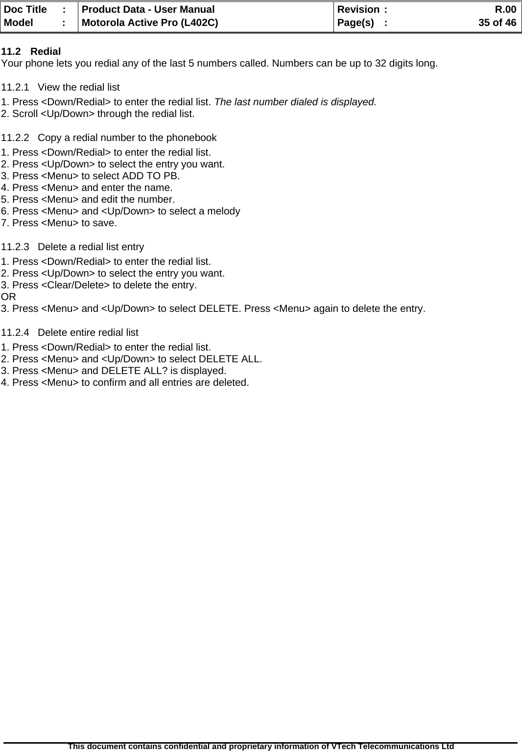   Doc Title  :  Product Data - User Manual  Revision :    R.00Model   :  Motorola Active Pro (L402C)  Page(s)  :    35 of 46  This document contains confidential and proprietary information of VTech Telecommunications Ltd   11.2 Redial Your phone lets you redial any of the last 5 numbers called. Numbers can be up to 32 digits long. 11.2.1  View the redial list 1. Press &lt;Down/Redial&gt; to enter the redial list. The last number dialed is displayed. 2. Scroll &lt;Up/Down&gt; through the redial list. 11.2.2  Copy a redial number to the phonebook 1. Press &lt;Down/Redial&gt; to enter the redial list. 2. Press &lt;Up/Down&gt; to select the entry you want. 3. Press &lt;Menu&gt; to select ADD TO PB. 4. Press &lt;Menu&gt; and enter the name. 5. Press &lt;Menu&gt; and edit the number. 6. Press &lt;Menu&gt; and &lt;Up/Down&gt; to select a melody 7. Press &lt;Menu&gt; to save. 11.2.3  Delete a redial list entry 1. Press &lt;Down/Redial&gt; to enter the redial list. 2. Press &lt;Up/Down&gt; to select the entry you want. 3. Press &lt;Clear/Delete&gt; to delete the entry. OR  3. Press &lt;Menu&gt; and &lt;Up/Down&gt; to select DELETE. Press &lt;Menu&gt; again to delete the entry. 11.2.4  Delete entire redial list 1. Press &lt;Down/Redial&gt; to enter the redial list. 2. Press &lt;Menu&gt; and &lt;Up/Down&gt; to select DELETE ALL. 3. Press &lt;Menu&gt; and DELETE ALL? is displayed. 4. Press &lt;Menu&gt; to confirm and all entries are deleted.  