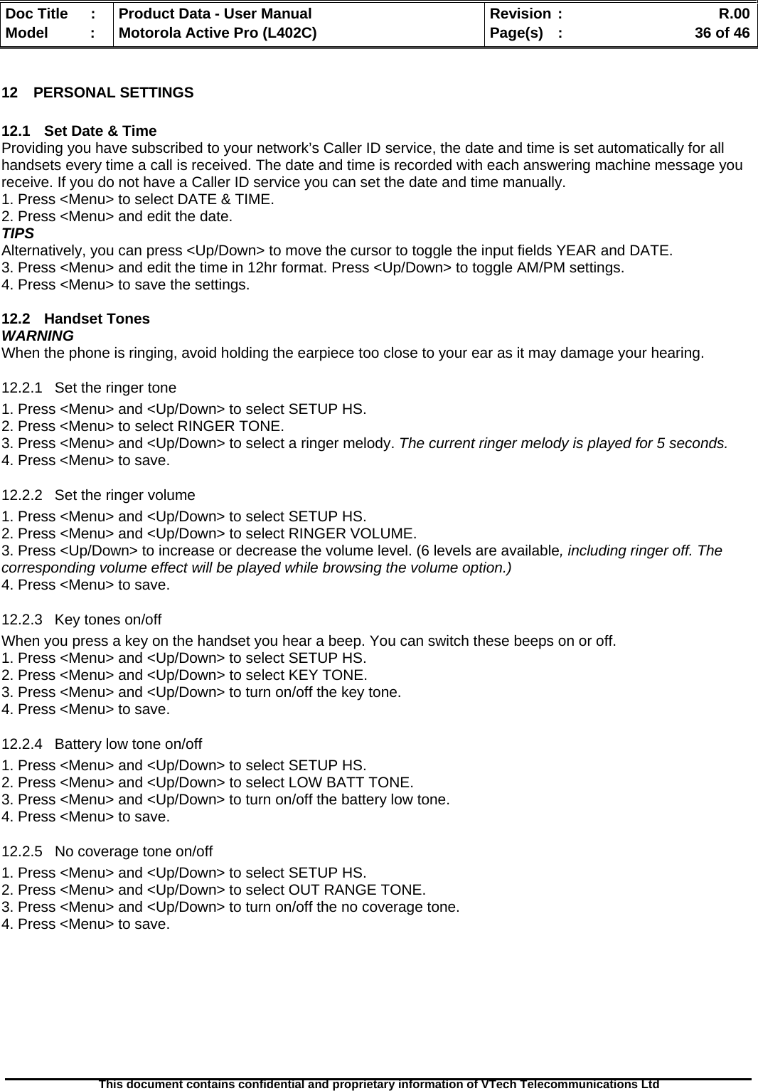   Doc Title  :  Product Data - User Manual  Revision :    R.00Model   :  Motorola Active Pro (L402C)  Page(s)  :    36 of 46  This document contains confidential and proprietary information of VTech Telecommunications Ltd   12 PERSONAL SETTINGS  12.1  Set Date &amp; Time Providing you have subscribed to your network’s Caller ID service, the date and time is set automatically for all handsets every time a call is received. The date and time is recorded with each answering machine message you receive. If you do not have a Caller ID service you can set the date and time manually. 1. Press &lt;Menu&gt; to select DATE &amp; TIME. 2. Press &lt;Menu&gt; and edit the date. TIPS Alternatively, you can press &lt;Up/Down&gt; to move the cursor to toggle the input fields YEAR and DATE. 3. Press &lt;Menu&gt; and edit the time in 12hr format. Press &lt;Up/Down&gt; to toggle AM/PM settings. 4. Press &lt;Menu&gt; to save the settings.  12.2 Handset Tones WARNING When the phone is ringing, avoid holding the earpiece too close to your ear as it may damage your hearing. 12.2.1  Set the ringer tone 1. Press &lt;Menu&gt; and &lt;Up/Down&gt; to select SETUP HS. 2. Press &lt;Menu&gt; to select RINGER TONE. 3. Press &lt;Menu&gt; and &lt;Up/Down&gt; to select a ringer melody. The current ringer melody is played for 5 seconds. 4. Press &lt;Menu&gt; to save. 12.2.2  Set the ringer volume 1. Press &lt;Menu&gt; and &lt;Up/Down&gt; to select SETUP HS. 2. Press &lt;Menu&gt; and &lt;Up/Down&gt; to select RINGER VOLUME. 3. Press &lt;Up/Down&gt; to increase or decrease the volume level. (6 levels are available, including ringer off. The corresponding volume effect will be played while browsing the volume option.) 4. Press &lt;Menu&gt; to save. 12.2.3  Key tones on/off When you press a key on the handset you hear a beep. You can switch these beeps on or off. 1. Press &lt;Menu&gt; and &lt;Up/Down&gt; to select SETUP HS. 2. Press &lt;Menu&gt; and &lt;Up/Down&gt; to select KEY TONE. 3. Press &lt;Menu&gt; and &lt;Up/Down&gt; to turn on/off the key tone. 4. Press &lt;Menu&gt; to save. 12.2.4  Battery low tone on/off 1. Press &lt;Menu&gt; and &lt;Up/Down&gt; to select SETUP HS. 2. Press &lt;Menu&gt; and &lt;Up/Down&gt; to select LOW BATT TONE. 3. Press &lt;Menu&gt; and &lt;Up/Down&gt; to turn on/off the battery low tone. 4. Press &lt;Menu&gt; to save. 12.2.5  No coverage tone on/off 1. Press &lt;Menu&gt; and &lt;Up/Down&gt; to select SETUP HS. 2. Press &lt;Menu&gt; and &lt;Up/Down&gt; to select OUT RANGE TONE. 3. Press &lt;Menu&gt; and &lt;Up/Down&gt; to turn on/off the no coverage tone. 4. Press &lt;Menu&gt; to save.  