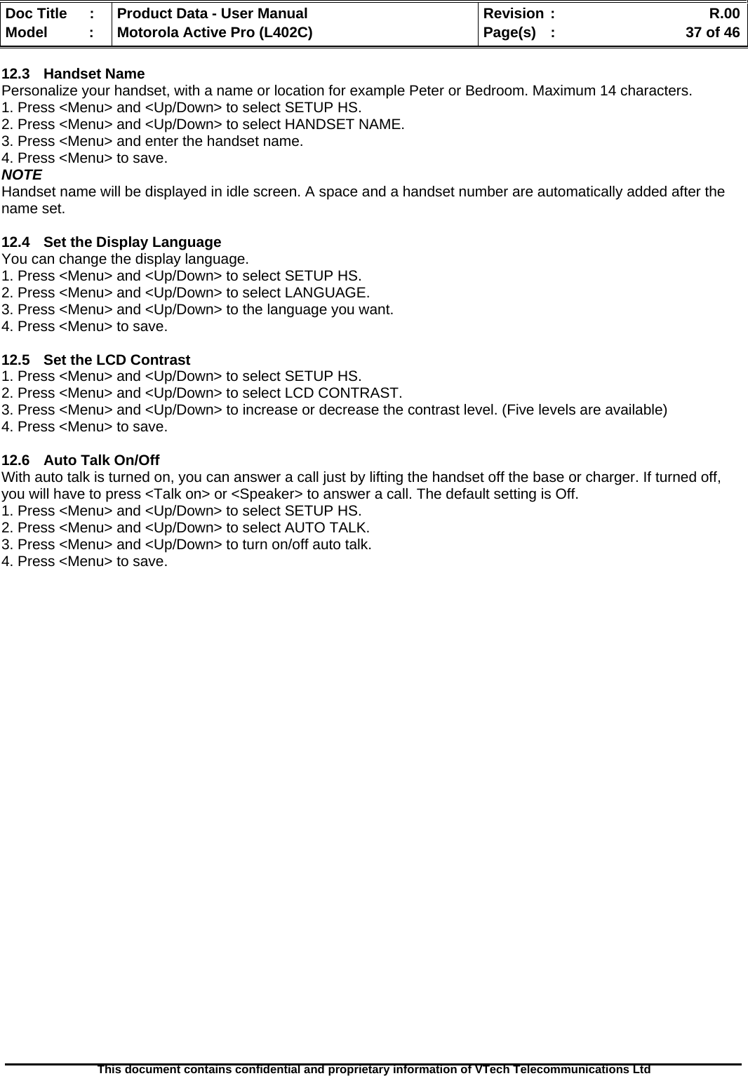   Doc Title  :  Product Data - User Manual  Revision :    R.00Model   :  Motorola Active Pro (L402C)  Page(s)  :    37 of 46  This document contains confidential and proprietary information of VTech Telecommunications Ltd   12.3 Handset Name Personalize your handset, with a name or location for example Peter or Bedroom. Maximum 14 characters. 1. Press &lt;Menu&gt; and &lt;Up/Down&gt; to select SETUP HS. 2. Press &lt;Menu&gt; and &lt;Up/Down&gt; to select HANDSET NAME. 3. Press &lt;Menu&gt; and enter the handset name. 4. Press &lt;Menu&gt; to save. NOTE Handset name will be displayed in idle screen. A space and a handset number are automatically added after the name set.  12.4  Set the Display Language You can change the display language. 1. Press &lt;Menu&gt; and &lt;Up/Down&gt; to select SETUP HS. 2. Press &lt;Menu&gt; and &lt;Up/Down&gt; to select LANGUAGE. 3. Press &lt;Menu&gt; and &lt;Up/Down&gt; to the language you want. 4. Press &lt;Menu&gt; to save.  12.5  Set the LCD Contrast 1. Press &lt;Menu&gt; and &lt;Up/Down&gt; to select SETUP HS. 2. Press &lt;Menu&gt; and &lt;Up/Down&gt; to select LCD CONTRAST. 3. Press &lt;Menu&gt; and &lt;Up/Down&gt; to increase or decrease the contrast level. (Five levels are available) 4. Press &lt;Menu&gt; to save.  12.6  Auto Talk On/Off With auto talk is turned on, you can answer a call just by lifting the handset off the base or charger. If turned off, you will have to press &lt;Talk on&gt; or &lt;Speaker&gt; to answer a call. The default setting is Off. 1. Press &lt;Menu&gt; and &lt;Up/Down&gt; to select SETUP HS. 2. Press &lt;Menu&gt; and &lt;Up/Down&gt; to select AUTO TALK. 3. Press &lt;Menu&gt; and &lt;Up/Down&gt; to turn on/off auto talk. 4. Press &lt;Menu&gt; to save. 