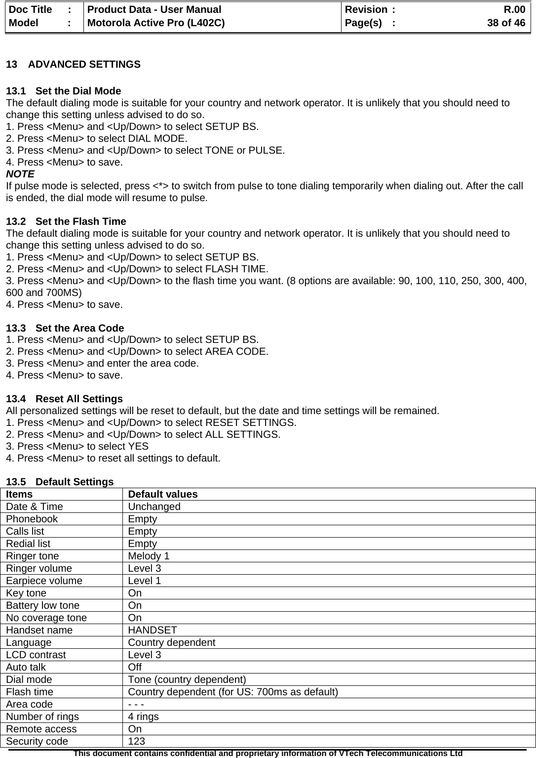   Doc Title  :  Product Data - User Manual  Revision :    R.00Model   :  Motorola Active Pro (L402C)  Page(s)  :    38 of 46  This document contains confidential and proprietary information of VTech Telecommunications Ltd   13 ADVANCED SETTINGS  13.1  Set the Dial Mode The default dialing mode is suitable for your country and network operator. It is unlikely that you should need to change this setting unless advised to do so. 1. Press &lt;Menu&gt; and &lt;Up/Down&gt; to select SETUP BS. 2. Press &lt;Menu&gt; to select DIAL MODE. 3. Press &lt;Menu&gt; and &lt;Up/Down&gt; to select TONE or PULSE. 4. Press &lt;Menu&gt; to save. NOTE If pulse mode is selected, press &lt;*&gt; to switch from pulse to tone dialing temporarily when dialing out. After the call is ended, the dial mode will resume to pulse.  13.2  Set the Flash Time The default dialing mode is suitable for your country and network operator. It is unlikely that you should need to change this setting unless advised to do so. 1. Press &lt;Menu&gt; and &lt;Up/Down&gt; to select SETUP BS. 2. Press &lt;Menu&gt; and &lt;Up/Down&gt; to select FLASH TIME. 3. Press &lt;Menu&gt; and &lt;Up/Down&gt; to the flash time you want. (8 options are available: 90, 100, 110, 250, 300, 400, 600 and 700MS) 4. Press &lt;Menu&gt; to save.  13.3  Set the Area Code 1. Press &lt;Menu&gt; and &lt;Up/Down&gt; to select SETUP BS. 2. Press &lt;Menu&gt; and &lt;Up/Down&gt; to select AREA CODE. 3. Press &lt;Menu&gt; and enter the area code. 4. Press &lt;Menu&gt; to save.  13.4  Reset All Settings All personalized settings will be reset to default, but the date and time settings will be remained. 1. Press &lt;Menu&gt; and &lt;Up/Down&gt; to select RESET SETTINGS. 2. Press &lt;Menu&gt; and &lt;Up/Down&gt; to select ALL SETTINGS. 3. Press &lt;Menu&gt; to select YES 4. Press &lt;Menu&gt; to reset all settings to default.  13.5 Default Settings Items Default values Date &amp; Time  Unchanged Phonebook Empty Calls list  Empty Redial list  Empty Ringer tone  Melody 1 Ringer volume  Level 3 Earpiece volume  Level 1 Key tone  On Battery low tone  On No coverage tone  On Handset name  HANDSET Language Country dependent LCD contrast  Level 3 Auto talk  Off Dial mode  Tone (country dependent) Flash time  Country dependent (for US: 700ms as default) Area code  - - - Number of rings   4 rings Remote access   On Security code   123 