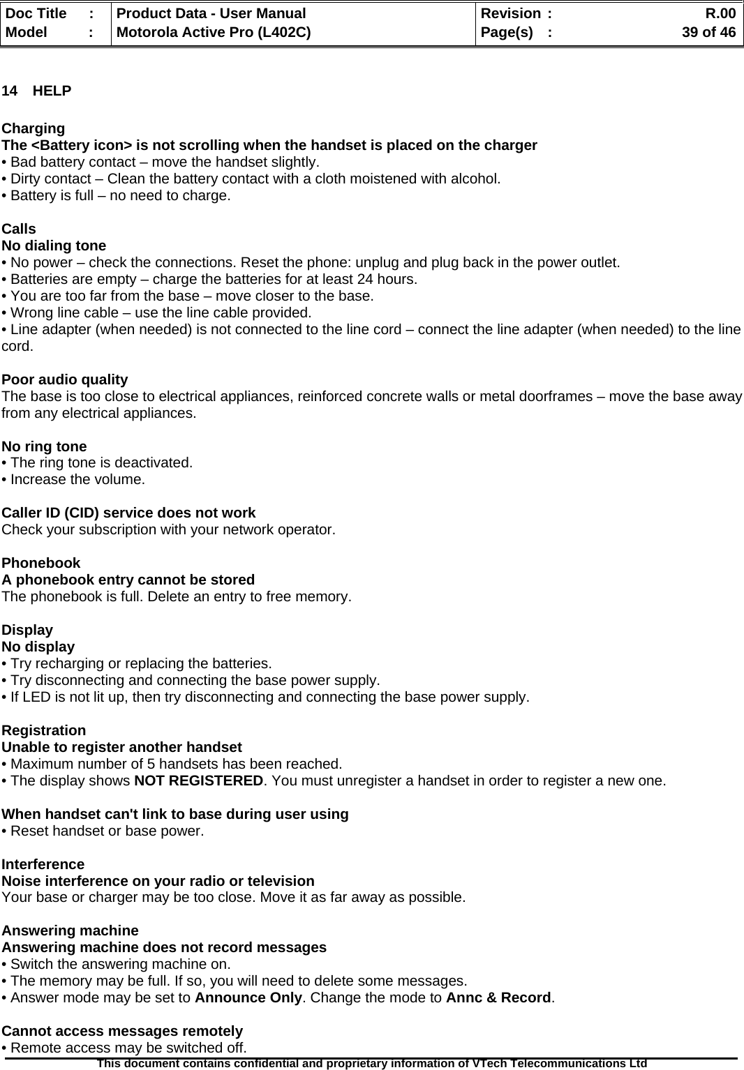   Doc Title  :  Product Data - User Manual  Revision :    R.00Model   :  Motorola Active Pro (L402C)  Page(s)  :    39 of 46  This document contains confidential and proprietary information of VTech Telecommunications Ltd   14 HELP  Charging The &lt;Battery icon&gt; is not scrolling when the handset is placed on the charger • Bad battery contact – move the handset slightly. • Dirty contact – Clean the battery contact with a cloth moistened with alcohol. • Battery is full – no need to charge.  Calls No dialing tone • No power – check the connections. Reset the phone: unplug and plug back in the power outlet. • Batteries are empty – charge the batteries for at least 24 hours. • You are too far from the base – move closer to the base. • Wrong line cable – use the line cable provided. • Line adapter (when needed) is not connected to the line cord – connect the line adapter (when needed) to the line cord.  Poor audio quality The base is too close to electrical appliances, reinforced concrete walls or metal doorframes – move the base away from any electrical appliances.  No ring tone • The ring tone is deactivated. • Increase the volume.  Caller ID (CID) service does not work Check your subscription with your network operator.  Phonebook A phonebook entry cannot be stored The phonebook is full. Delete an entry to free memory.  Display No display • Try recharging or replacing the batteries. • Try disconnecting and connecting the base power supply. • If LED is not lit up, then try disconnecting and connecting the base power supply.  Registration Unable to register another handset • Maximum number of 5 handsets has been reached. • The display shows NOT REGISTERED. You must unregister a handset in order to register a new one.  When handset can&apos;t link to base during user using • Reset handset or base power.  Interference Noise interference on your radio or television Your base or charger may be too close. Move it as far away as possible.  Answering machine Answering machine does not record messages • Switch the answering machine on. • The memory may be full. If so, you will need to delete some messages. • Answer mode may be set to Announce Only. Change the mode to Annc &amp; Record.  Cannot access messages remotely • Remote access may be switched off. 