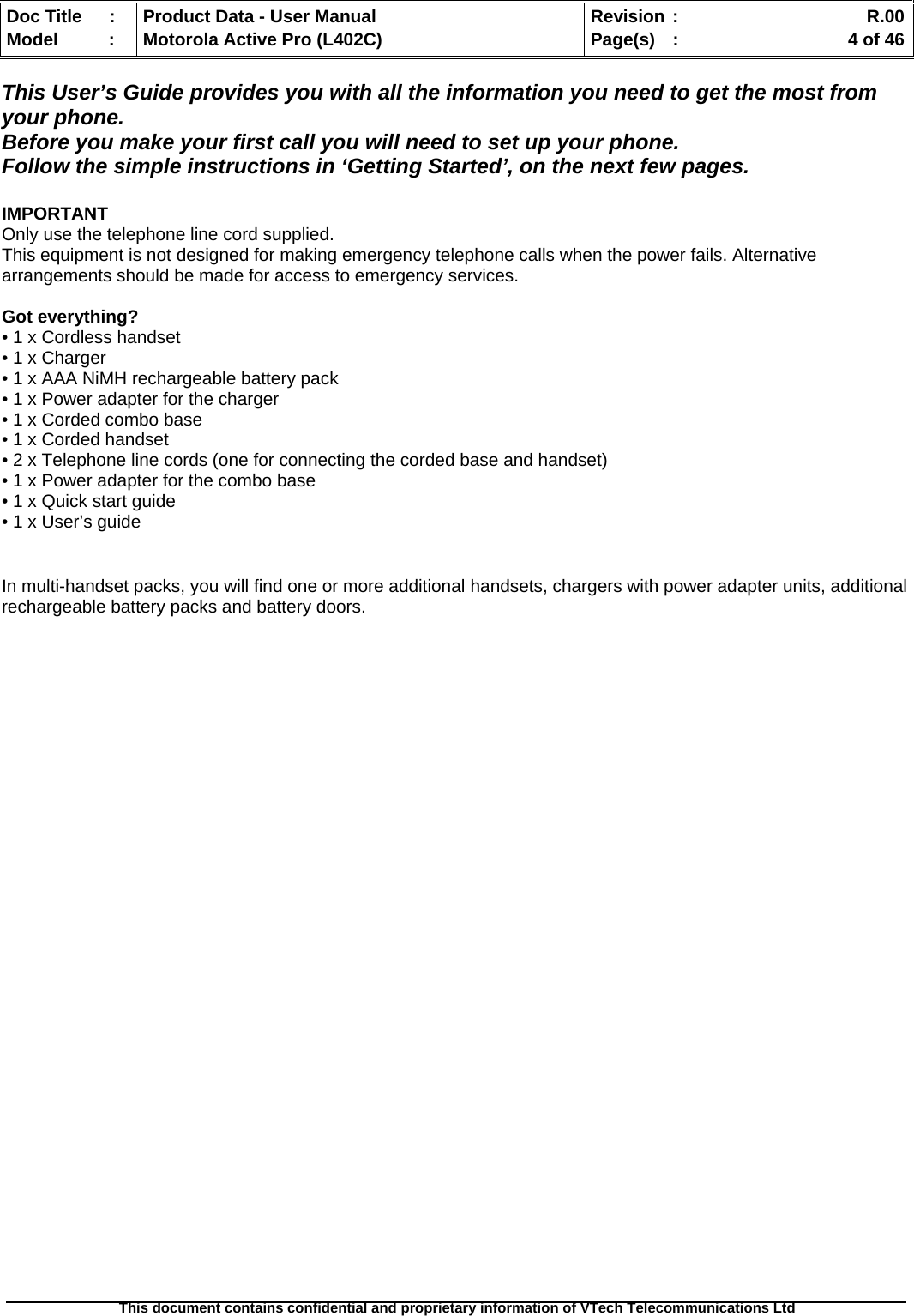   Doc Title  :  Product Data - User Manual  Revision :    R.00Model   :  Motorola Active Pro (L402C)  Page(s)  :    4 of 46  This document contains confidential and proprietary information of VTech Telecommunications Ltd   This User’s Guide provides you with all the information you need to get the most from your phone. Before you make your first call you will need to set up your phone. Follow the simple instructions in ‘Getting Started’, on the next few pages.  IMPORTANT Only use the telephone line cord supplied. This equipment is not designed for making emergency telephone calls when the power fails. Alternative arrangements should be made for access to emergency services.  Got everything? • 1 x Cordless handset  • 1 x Charger • 1 x AAA NiMH rechargeable battery pack • 1 x Power adapter for the charger • 1 x Corded combo base • 1 x Corded handset • 2 x Telephone line cords (one for connecting the corded base and handset) • 1 x Power adapter for the combo base • 1 x Quick start guide • 1 x User’s guide   In multi-handset packs, you will find one or more additional handsets, chargers with power adapter units, additional rechargeable battery packs and battery doors. 