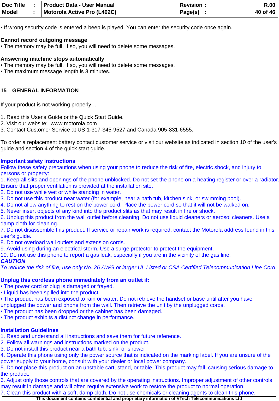   Doc Title  :  Product Data - User Manual  Revision :    R.00Model   :  Motorola Active Pro (L402C)  Page(s)  :    40 of 46  This document contains confidential and proprietary information of VTech Telecommunications Ltd   • If wrong security code is entered a beep is played. You can enter the security code once again.  Cannot record outgoing message • The memory may be full. If so, you will need to delete some messages.  Answering machine stops automatically • The memory may be full. If so, you will need to delete some messages. • The maximum message length is 3 minutes.  15 GENERAL INFORMATION  If your product is not working properly…   1. Read this User&apos;s Guide or the Quick Start Guide. 2. Visit our website:  www.motorola.com 3. Contact Customer Service at US 1-317-345-9527 and Canada 905-831-6555.  To order a replacement battery contact customer service or visit our website as indicated in section 10 of the user&apos;s guide and section 4 of the quick start guide.  Important safety instructions Follow these safety precautions when using your phone to reduce the risk of fire, electric shock, and injury to persons or property: 1. Keep all slits and openings of the phone unblocked. Do not set the phone on a heating register or over a radiator. Ensure that proper ventilation is provided at the installation site. 2. Do not use while wet or while standing in water. 3. Do not use this product near water (for example, near a bath tub, kitchen sink, or swimming pool). 4. Do not allow anything to rest on the power cord. Place the power cord so that it will not be walked on. 5. Never insert objects of any kind into the product slits as that may result in fire or shock. 6. Unplug this product from the wall outlet before cleaning. Do not use liquid cleaners or aerosol cleaners. Use a damp cloth for cleaning. 7. Do not disassemble this product. If service or repair work is required, contact the Motorola address found in this user’s guide. 8. Do not overload wall outlets and extension cords. 9. Avoid using during an electrical storm. Use a surge protector to protect the equipment. 10. Do not use this phone to report a gas leak, especially if you are in the vicinity of the gas line. CAUTION To reduce the risk of fire, use only No. 26 AWG or larger UL Listed or CSA Certified Telecommunication Line Cord.  Unplug this cordless phone immediately from an outlet if: • The power cord or plug is damaged or frayed. • Liquid has been spilled into the product. • The product has been exposed to rain or water. Do not retrieve the handset or base until after you have unplugged the power and phone from the wall. Then retrieve the unit by the unplugged cords. • The product has been dropped or the cabinet has been damaged. • The product exhibits a distinct change in performance.  Installation Guidelines 1. Read and understand all instructions and save them for future reference. 2. Follow all warnings and instructions marked on the product. 3. Do not install this product near a bath tub, sink, or shower. 4. Operate this phone using only the power source that is indicated on the marking label. If you are unsure of the power supply to your home, consult with your dealer or local power company. 5. Do not place this product on an unstable cart, stand, or table. This product may fall, causing serious damage to the product. 6. Adjust only those controls that are covered by the operating instructions. Improper adjustment of other controls may result in damage and will often require extensive work to restore the product to normal operation. 7. Clean this product with a soft, damp cloth. Do not use chemicals or cleaning agents to clean this phone. 