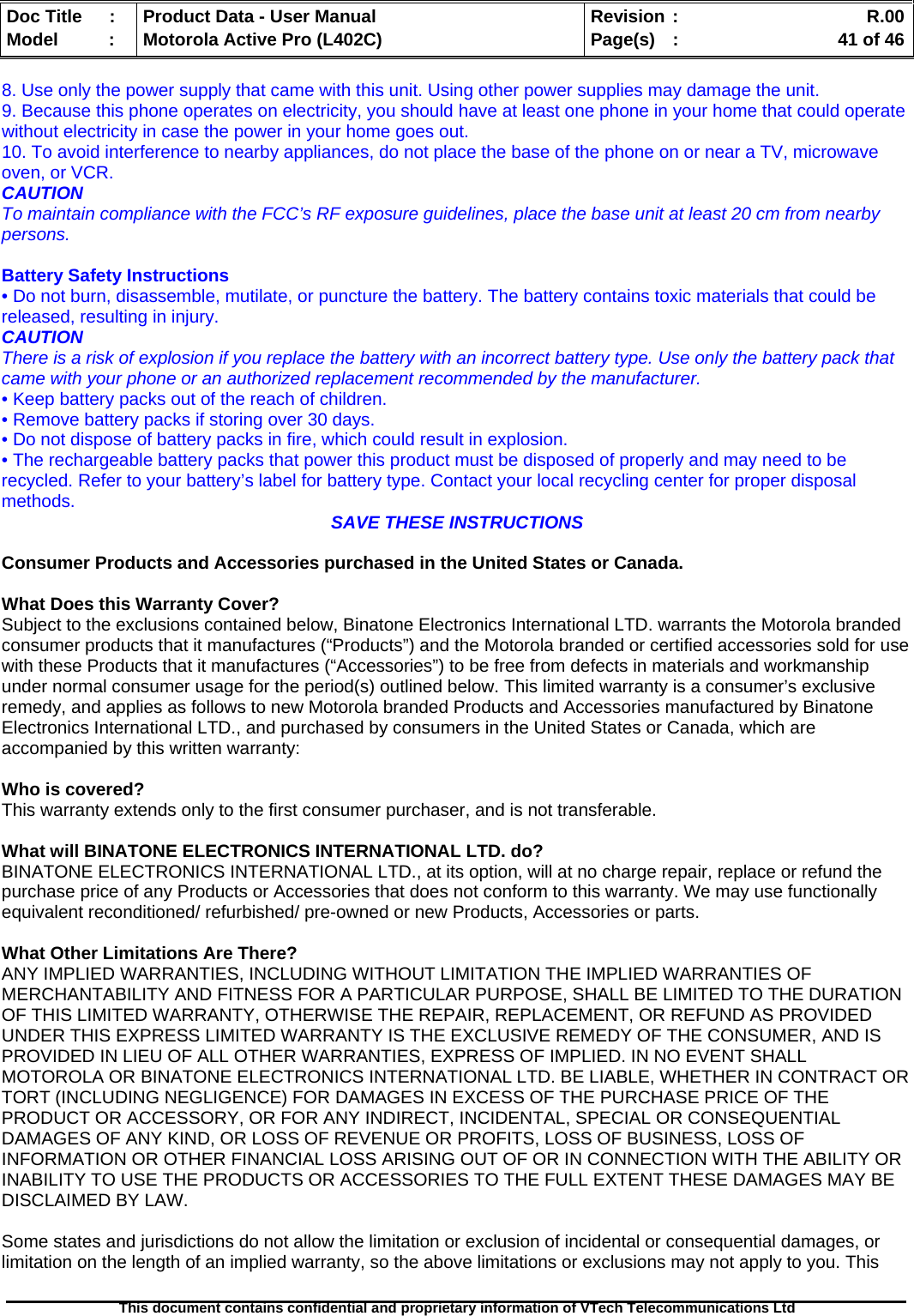   Doc Title  :  Product Data - User Manual  Revision :    R.00Model   :  Motorola Active Pro (L402C)  Page(s)  :    41 of 46  This document contains confidential and proprietary information of VTech Telecommunications Ltd   8. Use only the power supply that came with this unit. Using other power supplies may damage the unit. 9. Because this phone operates on electricity, you should have at least one phone in your home that could operate without electricity in case the power in your home goes out. 10. To avoid interference to nearby appliances, do not place the base of the phone on or near a TV, microwave oven, or VCR. CAUTION To maintain compliance with the FCC’s RF exposure guidelines, place the base unit at least 20 cm from nearby persons.  Battery Safety Instructions • Do not burn, disassemble, mutilate, or puncture the battery. The battery contains toxic materials that could be released, resulting in injury. CAUTION There is a risk of explosion if you replace the battery with an incorrect battery type. Use only the battery pack that came with your phone or an authorized replacement recommended by the manufacturer. • Keep battery packs out of the reach of children. • Remove battery packs if storing over 30 days. • Do not dispose of battery packs in fire, which could result in explosion. • The rechargeable battery packs that power this product must be disposed of properly and may need to be recycled. Refer to your battery’s label for battery type. Contact your local recycling center for proper disposal methods.  SAVE THESE INSTRUCTIONS  Consumer Products and Accessories purchased in the United States or Canada.  What Does this Warranty Cover? Subject to the exclusions contained below, Binatone Electronics International LTD. warrants the Motorola branded consumer products that it manufactures (“Products”) and the Motorola branded or certified accessories sold for use with these Products that it manufactures (“Accessories”) to be free from defects in materials and workmanship under normal consumer usage for the period(s) outlined below. This limited warranty is a consumer’s exclusive remedy, and applies as follows to new Motorola branded Products and Accessories manufactured by Binatone Electronics International LTD., and purchased by consumers in the United States or Canada, which are accompanied by this written warranty:  Who is covered? This warranty extends only to the first consumer purchaser, and is not transferable.  What will BINATONE ELECTRONICS INTERNATIONAL LTD. do? BINATONE ELECTRONICS INTERNATIONAL LTD., at its option, will at no charge repair, replace or refund the purchase price of any Products or Accessories that does not conform to this warranty. We may use functionally equivalent reconditioned/ refurbished/ pre-owned or new Products, Accessories or parts.  What Other Limitations Are There? ANY IMPLIED WARRANTIES, INCLUDING WITHOUT LIMITATION THE IMPLIED WARRANTIES OF MERCHANTABILITY AND FITNESS FOR A PARTICULAR PURPOSE, SHALL BE LIMITED TO THE DURATION OF THIS LIMITED WARRANTY, OTHERWISE THE REPAIR, REPLACEMENT, OR REFUND AS PROVIDED UNDER THIS EXPRESS LIMITED WARRANTY IS THE EXCLUSIVE REMEDY OF THE CONSUMER, AND IS PROVIDED IN LIEU OF ALL OTHER WARRANTIES, EXPRESS OF IMPLIED. IN NO EVENT SHALL MOTOROLA OR BINATONE ELECTRONICS INTERNATIONAL LTD. BE LIABLE, WHETHER IN CONTRACT OR TORT (INCLUDING NEGLIGENCE) FOR DAMAGES IN EXCESS OF THE PURCHASE PRICE OF THE PRODUCT OR ACCESSORY, OR FOR ANY INDIRECT, INCIDENTAL, SPECIAL OR CONSEQUENTIAL DAMAGES OF ANY KIND, OR LOSS OF REVENUE OR PROFITS, LOSS OF BUSINESS, LOSS OF INFORMATION OR OTHER FINANCIAL LOSS ARISING OUT OF OR IN CONNECTION WITH THE ABILITY OR INABILITY TO USE THE PRODUCTS OR ACCESSORIES TO THE FULL EXTENT THESE DAMAGES MAY BE DISCLAIMED BY LAW.  Some states and jurisdictions do not allow the limitation or exclusion of incidental or consequential damages, or limitation on the length of an implied warranty, so the above limitations or exclusions may not apply to you. This 