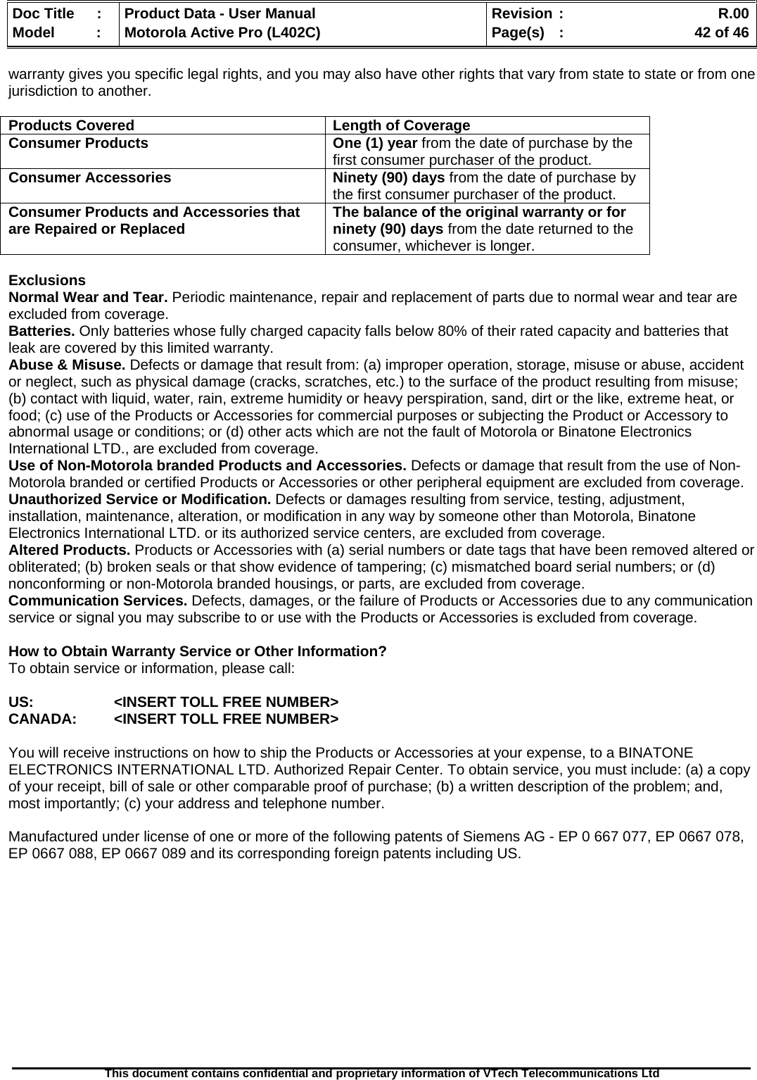   Doc Title  :  Product Data - User Manual  Revision :    R.00Model   :  Motorola Active Pro (L402C)  Page(s)  :    42 of 46  This document contains confidential and proprietary information of VTech Telecommunications Ltd   warranty gives you specific legal rights, and you may also have other rights that vary from state to state or from one jurisdiction to another.  Products Covered  Length of Coverage Consumer Products   One (1) year from the date of purchase by the first consumer purchaser of the product. Consumer Accessories  Ninety (90) days from the date of purchase by the first consumer purchaser of the product. Consumer Products and Accessories that are Repaired or Replaced  The balance of the original warranty or for ninety (90) days from the date returned to the consumer, whichever is longer.  Exclusions Normal Wear and Tear. Periodic maintenance, repair and replacement of parts due to normal wear and tear are excluded from coverage. Batteries. Only batteries whose fully charged capacity falls below 80% of their rated capacity and batteries that leak are covered by this limited warranty. Abuse &amp; Misuse. Defects or damage that result from: (a) improper operation, storage, misuse or abuse, accident or neglect, such as physical damage (cracks, scratches, etc.) to the surface of the product resulting from misuse; (b) contact with liquid, water, rain, extreme humidity or heavy perspiration, sand, dirt or the like, extreme heat, or food; (c) use of the Products or Accessories for commercial purposes or subjecting the Product or Accessory to abnormal usage or conditions; or (d) other acts which are not the fault of Motorola or Binatone Electronics International LTD., are excluded from coverage. Use of Non-Motorola branded Products and Accessories. Defects or damage that result from the use of Non-Motorola branded or certified Products or Accessories or other peripheral equipment are excluded from coverage. Unauthorized Service or Modification. Defects or damages resulting from service, testing, adjustment, installation, maintenance, alteration, or modification in any way by someone other than Motorola, Binatone Electronics International LTD. or its authorized service centers, are excluded from coverage. Altered Products. Products or Accessories with (a) serial numbers or date tags that have been removed altered or obliterated; (b) broken seals or that show evidence of tampering; (c) mismatched board serial numbers; or (d) nonconforming or non-Motorola branded housings, or parts, are excluded from coverage. Communication Services. Defects, damages, or the failure of Products or Accessories due to any communication service or signal you may subscribe to or use with the Products or Accessories is excluded from coverage.  How to Obtain Warranty Service or Other Information? To obtain service or information, please call:  US:    &lt;INSERT TOLL FREE NUMBER&gt; CANADA:   &lt;INSERT TOLL FREE NUMBER&gt;  You will receive instructions on how to ship the Products or Accessories at your expense, to a BINATONE ELECTRONICS INTERNATIONAL LTD. Authorized Repair Center. To obtain service, you must include: (a) a copy of your receipt, bill of sale or other comparable proof of purchase; (b) a written description of the problem; and, most importantly; (c) your address and telephone number.  Manufactured under license of one or more of the following patents of Siemens AG - EP 0 667 077, EP 0667 078, EP 0667 088, EP 0667 089 and its corresponding foreign patents including US.   