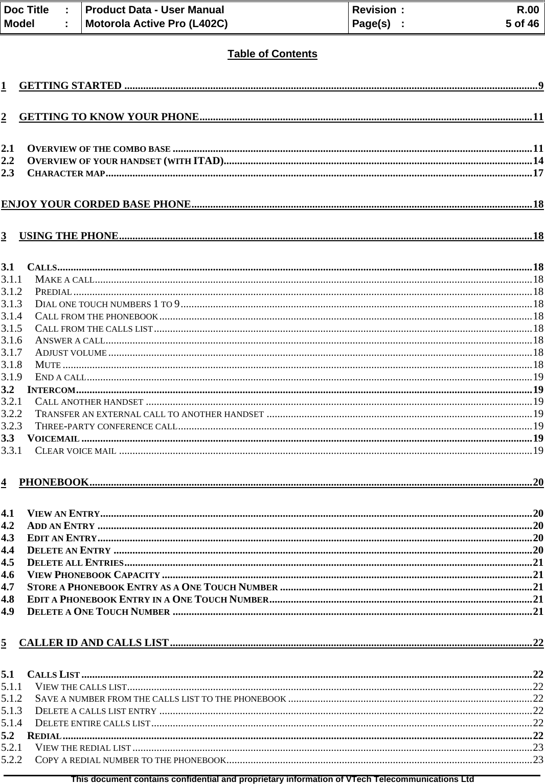   Doc Title  :  Product Data - User Manual  Revision :    R.00Model   :  Motorola Active Pro (L402C)  Page(s)  :    5 of 46  This document contains confidential and proprietary information of VTech Telecommunications Ltd   Table of Contents 1 GETTING STARTED ..........................................................................................................................................................9 2 GETTING TO KNOW YOUR PHONE............................................................................................................................11 2.1 OVERVIEW OF THE COMBO BASE ......................................................................................................................................11 2.2 OVERVIEW OF YOUR HANDSET (WITH ITAD)...................................................................................................................14 2.3 CHARACTER MAP...............................................................................................................................................................17 ENJOY YOUR CORDED BASE PHONE...............................................................................................................................18 3 USING THE PHONE..........................................................................................................................................................18 3.1 CALLS.................................................................................................................................................................................18 3.1.1 MAKE A CALL...................................................................................................................................................................18 3.1.2 PREDIAL...........................................................................................................................................................................18 3.1.3 DIAL ONE TOUCH NUMBERS 1 TO 9...................................................................................................................................18 3.1.4 CALL FROM THE PHONEBOOK...........................................................................................................................................18 3.1.5 CALL FROM THE CALLS LIST.............................................................................................................................................18 3.1.6 ANSWER A CALL...............................................................................................................................................................18 3.1.7 ADJUST VOLUME ..............................................................................................................................................................18 3.1.8 MUTE ...............................................................................................................................................................................18 3.1.9 END A CALL......................................................................................................................................................................19 3.2 INTERCOM..........................................................................................................................................................................19 3.2.1 CALL ANOTHER HANDSET ................................................................................................................................................19 3.2.2 TRANSFER AN EXTERNAL CALL TO ANOTHER HANDSET ...................................................................................................19 3.2.3 THREE-PARTY CONFERENCE CALL....................................................................................................................................19 3.3 VOICEMAIL ........................................................................................................................................................................19 3.3.1 CLEAR VOICE MAIL ..........................................................................................................................................................19 4 PHONEBOOK.....................................................................................................................................................................20 4.1 VIEW AN ENTRY.................................................................................................................................................................20 4.2 ADD AN ENTRY ..................................................................................................................................................................20 4.3 EDIT AN ENTRY..................................................................................................................................................................20 4.4 DELETE AN ENTRY ............................................................................................................................................................20 4.5 DELETE ALL ENTRIES........................................................................................................................................................21 4.6 VIEW PHONEBOOK CAPACITY ..........................................................................................................................................21 4.7 STORE A PHONEBOOK ENTRY AS A ONE TOUCH NUMBER ..............................................................................................21 4.8 EDIT A PHONEBOOK ENTRY IN A ONE TOUCH NUMBER..................................................................................................21 4.9 DELETE A ONE TOUCH NUMBER ......................................................................................................................................21 5 CALLER ID AND CALLS LIST.......................................................................................................................................22 5.1 CALLS LIST ........................................................................................................................................................................22 5.1.1 VIEW THE CALLS LIST.......................................................................................................................................................22 5.1.2 SAVE A NUMBER FROM THE CALLS LIST TO THE PHONEBOOK ...........................................................................................22 5.1.3 DELETE A CALLS LIST ENTRY ...........................................................................................................................................22 5.1.4 DELETE ENTIRE CALLS LIST..............................................................................................................................................22 5.2 REDIAL...............................................................................................................................................................................22 5.2.1 VIEW THE REDIAL LIST .....................................................................................................................................................23 5.2.2 COPY A REDIAL NUMBER TO THE PHONEBOOK..................................................................................................................23 