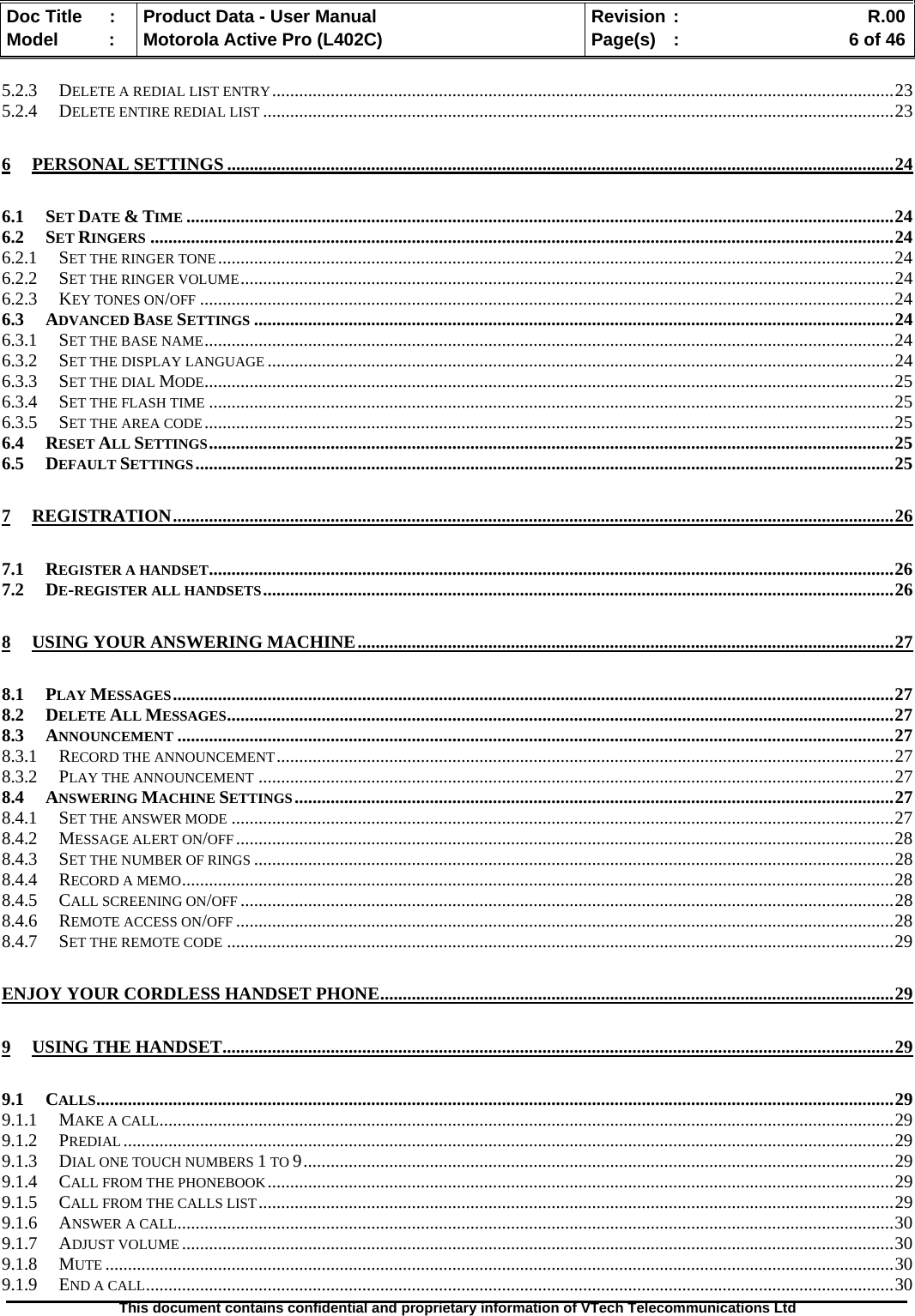   Doc Title  :  Product Data - User Manual  Revision :    R.00Model   :  Motorola Active Pro (L402C)  Page(s)  :    6 of 46  This document contains confidential and proprietary information of VTech Telecommunications Ltd   5.2.3 DELETE A REDIAL LIST ENTRY..........................................................................................................................................23 5.2.4 DELETE ENTIRE REDIAL LIST ............................................................................................................................................23 6 PERSONAL SETTINGS ....................................................................................................................................................24 6.1 SET DATE &amp; TIME .............................................................................................................................................................24 6.2 SET RINGERS .....................................................................................................................................................................24 6.2.1 SET THE RINGER TONE......................................................................................................................................................24 6.2.2 SET THE RINGER VOLUME.................................................................................................................................................24 6.2.3 KEY TONES ON/OFF ..........................................................................................................................................................24 6.3 ADVANCED BASE SETTINGS ..............................................................................................................................................24 6.3.1 SET THE BASE NAME.........................................................................................................................................................24 6.3.2 SET THE DISPLAY LANGUAGE ...........................................................................................................................................24 6.3.3 SET THE DIAL MODE.........................................................................................................................................................25 6.3.4 SET THE FLASH TIME ........................................................................................................................................................25 6.3.5 SET THE AREA CODE.........................................................................................................................................................25 6.4 RESET ALL SETTINGS........................................................................................................................................................25 6.5 DEFAULT SETTINGS...........................................................................................................................................................25 7 REGISTRATION................................................................................................................................................................26 7.1 REGISTER A HANDSET........................................................................................................................................................26 7.2 DE-REGISTER ALL HANDSETS............................................................................................................................................26 8 USING YOUR ANSWERING MACHINE.......................................................................................................................27 8.1 PLAY MESSAGES................................................................................................................................................................27 8.2 DELETE ALL MESSAGES....................................................................................................................................................27 8.3 ANNOUNCEMENT ...............................................................................................................................................................27 8.3.1 RECORD THE ANNOUNCEMENT.........................................................................................................................................27 8.3.2 PLAY THE ANNOUNCEMENT .............................................................................................................................................27 8.4 ANSWERING MACHINE SETTINGS.....................................................................................................................................27 8.4.1 SET THE ANSWER MODE ...................................................................................................................................................27 8.4.2 MESSAGE ALERT ON/OFF..................................................................................................................................................28 8.4.3 SET THE NUMBER OF RINGS ..............................................................................................................................................28 8.4.4 RECORD A MEMO..............................................................................................................................................................28 8.4.5 CALL SCREENING ON/OFF .................................................................................................................................................28 8.4.6 REMOTE ACCESS ON/OFF ..................................................................................................................................................28 8.4.7 SET THE REMOTE CODE ....................................................................................................................................................29 ENJOY YOUR CORDLESS HANDSET PHONE..................................................................................................................29 9 USING THE HANDSET.....................................................................................................................................................29 9.1 CALLS.................................................................................................................................................................................29 9.1.1 MAKE A CALL...................................................................................................................................................................29 9.1.2 PREDIAL...........................................................................................................................................................................29 9.1.3 DIAL ONE TOUCH NUMBERS 1 TO 9...................................................................................................................................29 9.1.4 CALL FROM THE PHONEBOOK...........................................................................................................................................29 9.1.5 CALL FROM THE CALLS LIST.............................................................................................................................................29 9.1.6 ANSWER A CALL...............................................................................................................................................................30 9.1.7 ADJUST VOLUME ..............................................................................................................................................................30 9.1.8 MUTE ...............................................................................................................................................................................30 9.1.9 END A CALL......................................................................................................................................................................30 