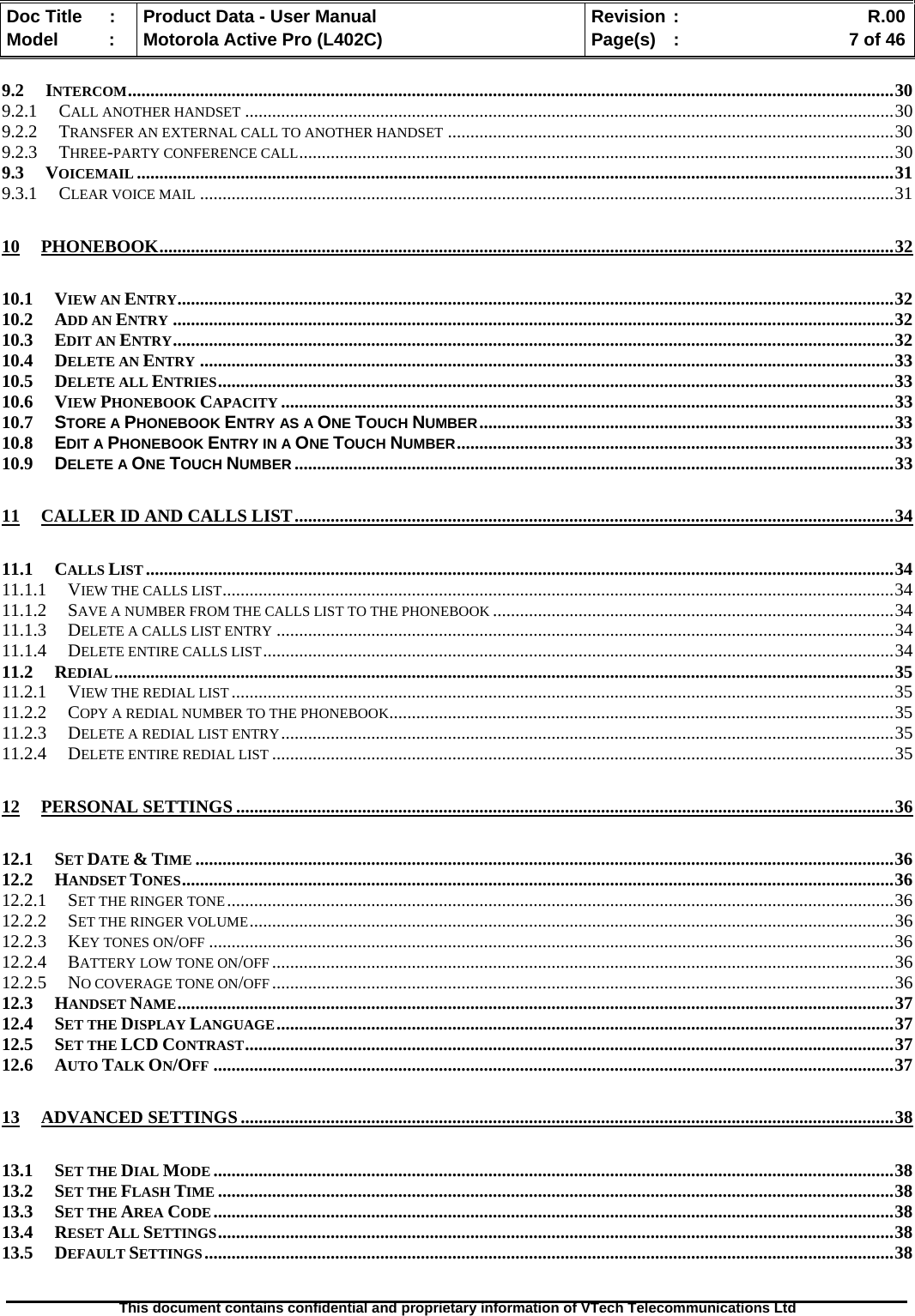   Doc Title  :  Product Data - User Manual  Revision :    R.00Model   :  Motorola Active Pro (L402C)  Page(s)  :    7 of 46  This document contains confidential and proprietary information of VTech Telecommunications Ltd   9.2 INTERCOM..........................................................................................................................................................................30 9.2.1 CALL ANOTHER HANDSET ................................................................................................................................................30 9.2.2 TRANSFER AN EXTERNAL CALL TO ANOTHER HANDSET ...................................................................................................30 9.2.3 THREE-PARTY CONFERENCE CALL....................................................................................................................................30 9.3 VOICEMAIL ........................................................................................................................................................................31 9.3.1 CLEAR VOICE MAIL ..........................................................................................................................................................31 10 PHONEBOOK...................................................................................................................................................................32 10.1 VIEW AN ENTRY...............................................................................................................................................................32 10.2 ADD AN ENTRY ................................................................................................................................................................32 10.3 EDIT AN ENTRY................................................................................................................................................................32 10.4 DELETE AN ENTRY ..........................................................................................................................................................33 10.5 DELETE ALL ENTRIES......................................................................................................................................................33 10.6 VIEW PHONEBOOK CAPACITY ........................................................................................................................................33 10.7 STORE A PHONEBOOK ENTRY AS A ONE TOUCH NUMBER............................................................................................33 10.8 EDIT A PHONEBOOK ENTRY IN A ONE TOUCH NUMBER.................................................................................................33 10.9 DELETE A ONE TOUCH NUMBER .....................................................................................................................................33 11 CALLER ID AND CALLS LIST.....................................................................................................................................34 11.1 CALLS LIST ......................................................................................................................................................................34 11.1.1 VIEW THE CALLS LIST.....................................................................................................................................................34 11.1.2 SAVE A NUMBER FROM THE CALLS LIST TO THE PHONEBOOK .........................................................................................34 11.1.3 DELETE A CALLS LIST ENTRY .........................................................................................................................................34 11.1.4 DELETE ENTIRE CALLS LIST............................................................................................................................................34 11.2 REDIAL.............................................................................................................................................................................35 11.2.1 VIEW THE REDIAL LIST ...................................................................................................................................................35 11.2.2 COPY A REDIAL NUMBER TO THE PHONEBOOK................................................................................................................35 11.2.3 DELETE A REDIAL LIST ENTRY........................................................................................................................................35 11.2.4 DELETE ENTIRE REDIAL LIST ..........................................................................................................................................35 12 PERSONAL SETTINGS ..................................................................................................................................................36 12.1 SET DATE &amp; TIME ...........................................................................................................................................................36 12.2 HANDSET TONES..............................................................................................................................................................36 12.2.1 SET THE RINGER TONE....................................................................................................................................................36 12.2.2 SET THE RINGER VOLUME...............................................................................................................................................36 12.2.3 KEY TONES ON/OFF ........................................................................................................................................................36 12.2.4 BATTERY LOW TONE ON/OFF ..........................................................................................................................................36 12.2.5 NO COVERAGE TONE ON/OFF ..........................................................................................................................................36 12.3 HANDSET NAME...............................................................................................................................................................37 12.4 SET THE DISPLAY LANGUAGE.........................................................................................................................................37 12.5 SET THE LCD CONTRAST................................................................................................................................................37 12.6 AUTO TALK ON/OFF .......................................................................................................................................................37 13 ADVANCED SETTINGS.................................................................................................................................................38 13.1 SET THE DIAL MODE .......................................................................................................................................................38 13.2 SET THE FLASH TIME ......................................................................................................................................................38 13.3 SET THE AREA CODE.......................................................................................................................................................38 13.4 RESET ALL SETTINGS......................................................................................................................................................38 13.5 DEFAULT SETTINGS.........................................................................................................................................................38 