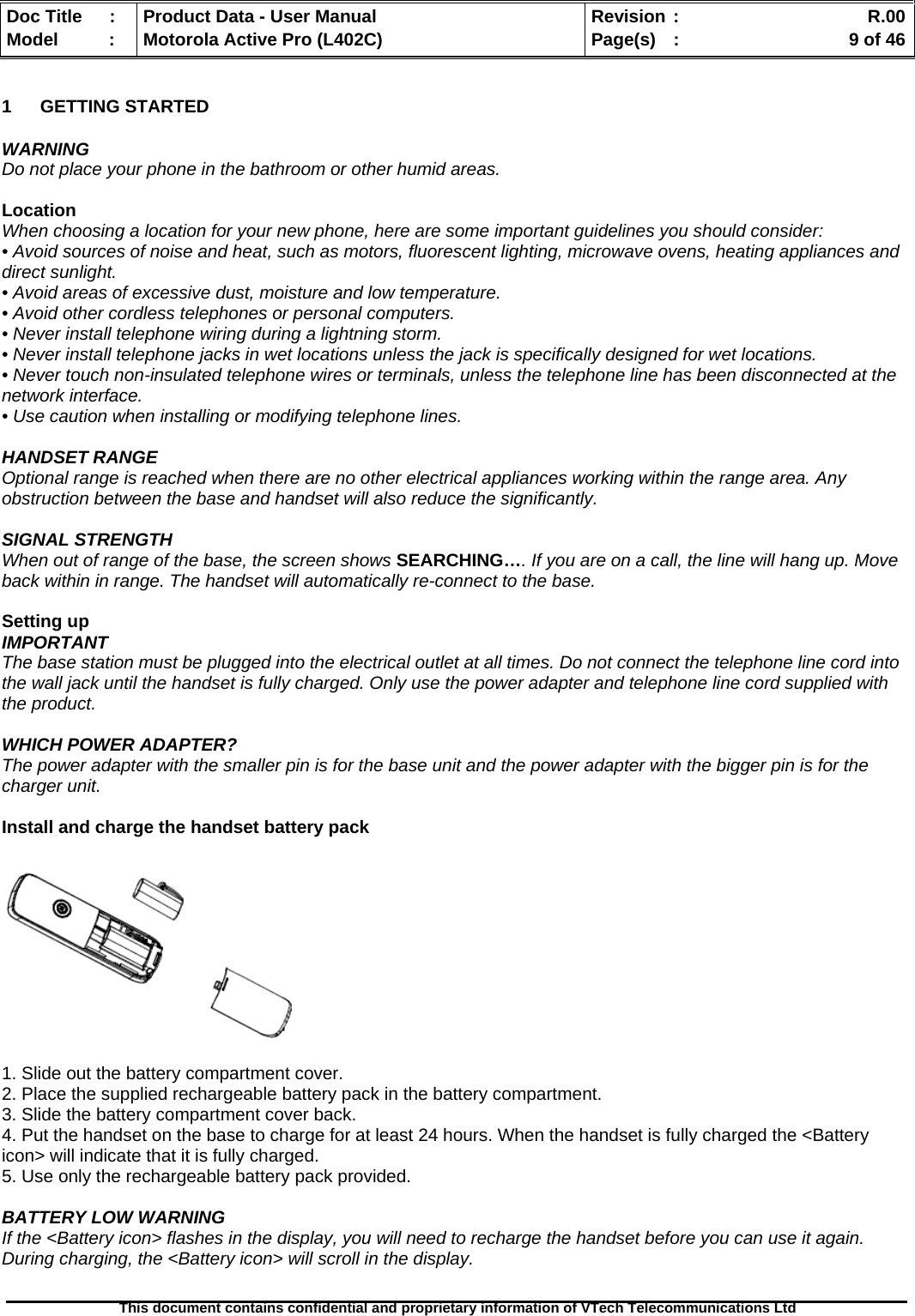   Doc Title  :  Product Data - User Manual  Revision :    R.00Model   :  Motorola Active Pro (L402C)  Page(s)  :    9 of 46  This document contains confidential and proprietary information of VTech Telecommunications Ltd   1 GETTING STARTED  WARNING Do not place your phone in the bathroom or other humid areas.  Location When choosing a location for your new phone, here are some important guidelines you should consider: • Avoid sources of noise and heat, such as motors, fluorescent lighting, microwave ovens, heating appliances and direct sunlight. • Avoid areas of excessive dust, moisture and low temperature. • Avoid other cordless telephones or personal computers. • Never install telephone wiring during a lightning storm. • Never install telephone jacks in wet locations unless the jack is specifically designed for wet locations. • Never touch non-insulated telephone wires or terminals, unless the telephone line has been disconnected at the network interface. • Use caution when installing or modifying telephone lines.  HANDSET RANGE Optional range is reached when there are no other electrical appliances working within the range area. Any obstruction between the base and handset will also reduce the significantly.  SIGNAL STRENGTH When out of range of the base, the screen shows SEARCHING…. If you are on a call, the line will hang up. Move back within in range. The handset will automatically re-connect to the base.  Setting up IMPORTANT The base station must be plugged into the electrical outlet at all times. Do not connect the telephone line cord into the wall jack until the handset is fully charged. Only use the power adapter and telephone line cord supplied with the product.  WHICH POWER ADAPTER? The power adapter with the smaller pin is for the base unit and the power adapter with the bigger pin is for the charger unit.  Install and charge the handset battery pack    1. Slide out the battery compartment cover. 2. Place the supplied rechargeable battery pack in the battery compartment. 3. Slide the battery compartment cover back. 4. Put the handset on the base to charge for at least 24 hours. When the handset is fully charged the &lt;Battery icon&gt; will indicate that it is fully charged. 5. Use only the rechargeable battery pack provided.  BATTERY LOW WARNING If the &lt;Battery icon&gt; flashes in the display, you will need to recharge the handset before you can use it again. During charging, the &lt;Battery icon&gt; will scroll in the display.  