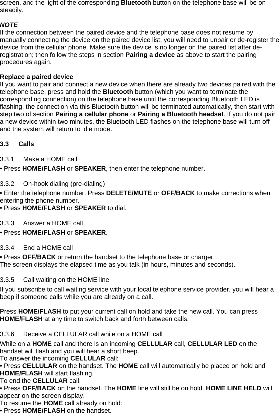 screen, and the light of the corresponding Bluetooth button on the telephone base will be on steadily.  NOTE If the connection between the paired device and the telephone base does not resume by manually connecting the device on the paired device list, you will need to unpair or de-register the device from the cellular phone. Make sure the device is no longer on the paired list after de-registration; then follow the steps in section Pairing a device as above to start the pairing procedures again.  Replace a paired device If you want to pair and connect a new device when there are already two devices paired with the telephone base, press and hold the Bluetooth button (which you want to terminate the corresponding connection) on the telephone base until the corresponding Bluetooth LED is flashing, the connection via this Bluetooth button will be terminated automatically, then start with step two of section Pairing a cellular phone or Pairing a Bluetooth headset. If you do not pair a new device within two minutes, the Bluetooth LED flashes on the telephone base will turn off and the system will return to idle mode.  3.3 Calls 3.3.1 3.3.2 3.3.3 3.3.4 3.3.5 3.3.6 Make a HOME call • Press HOME/FLASH or SPEAKER, then enter the telephone number.  On-hook dialing (pre-dialing) • Enter the telephone number. Press DELETE/MUTE or OFF/BACK to make corrections when entering the phone number. • Press HOME/FLASH or SPEAKER to dial. Answer a HOME call • Press HOME/FLASH or SPEAKER. End a HOME call • Press OFF/BACK or return the handset to the telephone base or charger. The screen displays the elapsed time as you talk (in hours, minutes and seconds). Call waiting on the HOME line If you subscribe to call waiting service with your local telephone service provider, you will hear a beep if someone calls while you are already on a call.   Press HOME/FLASH to put your current call on hold and take the new call. You can press HOME/FLASH at any time to switch back and forth between calls. Receive a CELLULAR call while on a HOME call While on a HOME call and there is an incoming CELLULAR call, CELLULAR LED on the handset will flash and you will hear a short beep. To answer the incoming CELLULAR call: • Press CELLULAR on the handset. The HOME call will automatically be placed on hold and HOME/FLASH will start flashing. To end the CELLULAR call: • Press OFF/BACK on the handset. The HOME line will still be on hold. HOME LINE HELD will appear on the screen display. To resume the HOME call already on hold: • Press HOME/FLASH on the handset. 