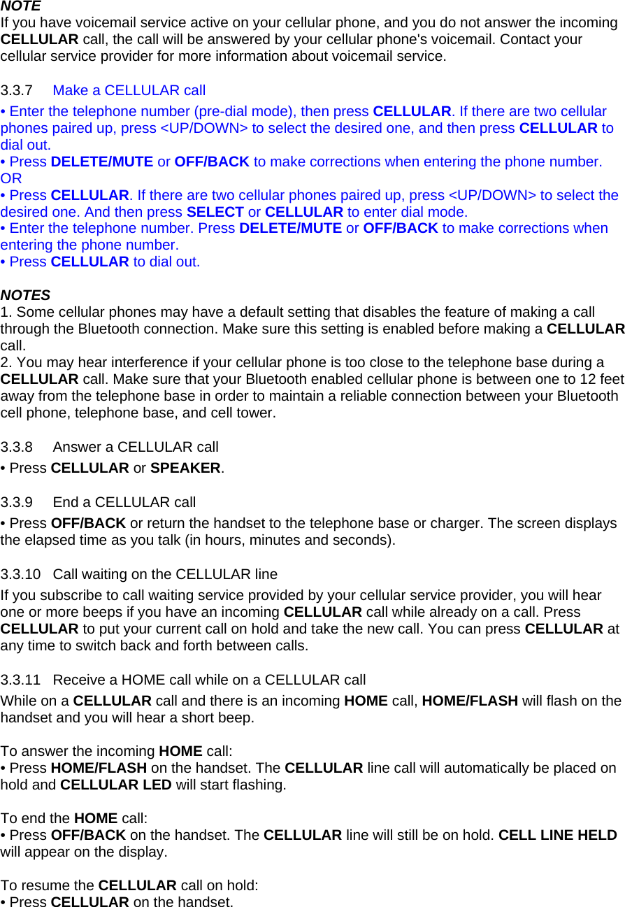 NOTE If you have voicemail service active on your cellular phone, and you do not answer the incoming CELLULAR call, the call will be answered by your cellular phone&apos;s voicemail. Contact your cellular service provider for more information about voicemail service. 3.3.7 3.3.8 3.3.9 3.3.10 3.3.11 Make a CELLULAR call • Enter the telephone number (pre-dial mode), then press CELLULAR. If there are two cellular phones paired up, press &lt;UP/DOWN&gt; to select the desired one, and then press CELLULAR to dial out. • Press DELETE/MUTE or OFF/BACK to make corrections when entering the phone number. OR • Press CELLULAR. If there are two cellular phones paired up, press &lt;UP/DOWN&gt; to select the desired one. And then press SELECT or CELLULAR to enter dial mode. • Enter the telephone number. Press DELETE/MUTE or OFF/BACK to make corrections when entering the phone number. • Press CELLULAR to dial out.  NOTES 1. Some cellular phones may have a default setting that disables the feature of making a call through the Bluetooth connection. Make sure this setting is enabled before making a CELLULAR call.  2. You may hear interference if your cellular phone is too close to the telephone base during a CELLULAR call. Make sure that your Bluetooth enabled cellular phone is between one to 12 feet away from the telephone base in order to maintain a reliable connection between your Bluetooth cell phone, telephone base, and cell tower. Answer a CELLULAR call • Press CELLULAR or SPEAKER. End a CELLULAR call • Press OFF/BACK or return the handset to the telephone base or charger. The screen displays the elapsed time as you talk (in hours, minutes and seconds). Call waiting on the CELLULAR line If you subscribe to call waiting service provided by your cellular service provider, you will hear one or more beeps if you have an incoming CELLULAR call while already on a call. Press CELLULAR to put your current call on hold and take the new call. You can press CELLULAR at any time to switch back and forth between calls. Receive a HOME call while on a CELLULAR call  While on a CELLULAR call and there is an incoming HOME call, HOME/FLASH will flash on the handset and you will hear a short beep.  To answer the incoming HOME call: • Press HOME/FLASH on the handset. The CELLULAR line call will automatically be placed on hold and CELLULAR LED will start flashing.   To end the HOME call: • Press OFF/BACK on the handset. The CELLULAR line will still be on hold. CELL LINE HELD will appear on the display.  To resume the CELLULAR call on hold: • Press CELLULAR on the handset.  