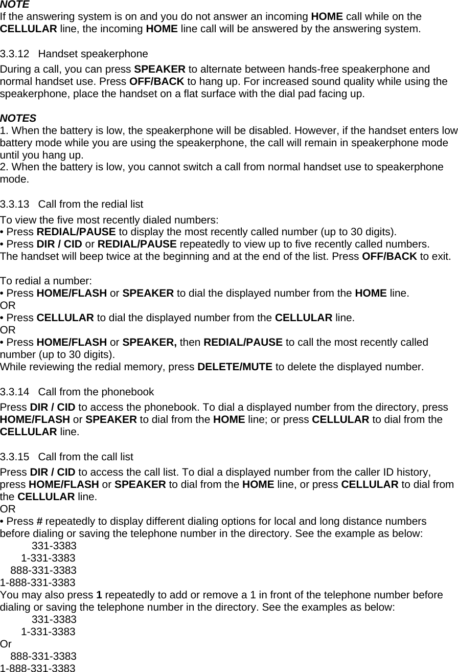 NOTE If the answering system is on and you do not answer an incoming HOME call while on the CELLULAR line, the incoming HOME line call will be answered by the answering system. 3.3.12 3.3.13 3.3.14 3.3.15 Handset speakerphone During a call, you can press SPEAKER to alternate between hands-free speakerphone and normal handset use. Press OFF/BACK to hang up. For increased sound quality while using the speakerphone, place the handset on a flat surface with the dial pad facing up.  NOTES 1. When the battery is low, the speakerphone will be disabled. However, if the handset enters low battery mode while you are using the speakerphone, the call will remain in speakerphone mode until you hang up.  2. When the battery is low, you cannot switch a call from normal handset use to speakerphone mode. Call from the redial list To view the five most recently dialed numbers: • Press REDIAL/PAUSE to display the most recently called number (up to 30 digits).  • Press DIR / CID or REDIAL/PAUSE repeatedly to view up to five recently called numbers.  The handset will beep twice at the beginning and at the end of the list. Press OFF/BACK to exit.  To redial a number: • Press HOME/FLASH or SPEAKER to dial the displayed number from the HOME line.  OR • Press CELLULAR to dial the displayed number from the CELLULAR line.  OR • Press HOME/FLASH or SPEAKER, then REDIAL/PAUSE to call the most recently called number (up to 30 digits). While reviewing the redial memory, press DELETE/MUTE to delete the displayed number. Call from the phonebook Press DIR / CID to access the phonebook. To dial a displayed number from the directory, press HOME/FLASH or SPEAKER to dial from the HOME line; or press CELLULAR to dial from the CELLULAR line. Call from the call list Press DIR / CID to access the call list. To dial a displayed number from the caller ID history, press HOME/FLASH or SPEAKER to dial from the HOME line, or press CELLULAR to dial from the CELLULAR line. OR • Press # repeatedly to display different dialing options for local and long distance numbers before dialing or saving the telephone number in the directory. See the example as below: 331-3383 1-331-3383 888-331-3383 1-888-331-3383 You may also press 1 repeatedly to add or remove a 1 in front of the telephone number before dialing or saving the telephone number in the directory. See the examples as below:  331-3383 1-331-3383 Or 888-331-3383 1-888-331-3383 