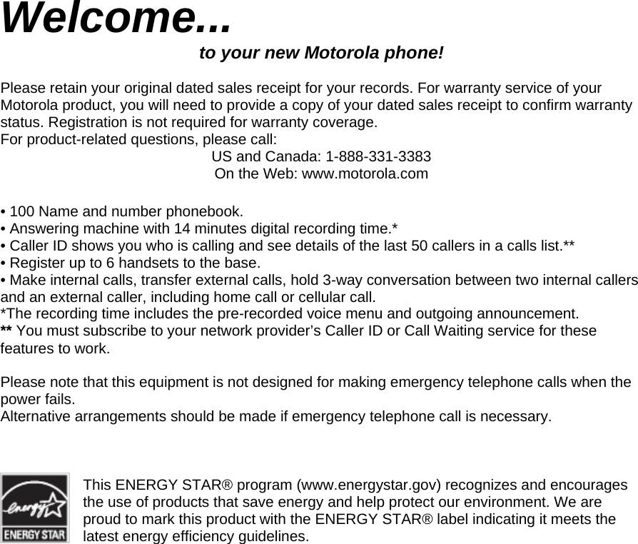 Welcome... to your new Motorola phone!  Please retain your original dated sales receipt for your records. For warranty service of your Motorola product, you will need to provide a copy of your dated sales receipt to confirm warranty status. Registration is not required for warranty coverage. For product-related questions, please call: US and Canada: 1-888-331-3383 On the Web: www.motorola.com  • 100 Name and number phonebook. • Answering machine with 14 minutes digital recording time.* • Caller ID shows you who is calling and see details of the last 50 callers in a calls list.** • Register up to 6 handsets to the base. • Make internal calls, transfer external calls, hold 3-way conversation between two internal callers and an external caller, including home call or cellular call. *The recording time includes the pre-recorded voice menu and outgoing announcement. ** You must subscribe to your network provider’s Caller ID or Call Waiting service for these features to work.   Please note that this equipment is not designed for making emergency telephone calls when the power fails. Alternative arrangements should be made if emergency telephone call is necessary.    This ENERGY STAR® program (www.energystar.gov) recognizes and encourages the use of products that save energy and help protect our environment. We are proud to mark this product with the ENERGY STAR® label indicating it meets the latest energy efficiency guidelines.                        