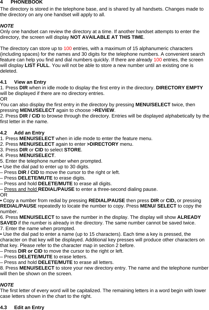 4 PHONEBOOK The directory is stored in the telephone base, and is shared by all handsets. Changes made to the directory on any one handset will apply to all.  NOTE Only one handset can review the directory at a time. If another handset attempts to enter the directory, the screen will display NOT AVAILABLE AT THIS TIME.  The directory can store up to 100 entries, with a maximum of 15 alphanumeric characters (including spaces) for the names and 30 digits for the telephone numbers. A convenient search feature can help you find and dial numbers quickly. If there are already 100 entries, the screen will display LIST FULL. You will not be able to store a new number until an existing one is deleted.  4.1 View an Entry 1. Press DIR when in idle mode to display the first entry in the directory. DIRECTORY EMPTY will be displayed if there are no directory entries.  OR  You can also display the first entry in the directory by pressing MENU/SELECT twice, then pressing MENU/SELECT again to choose &gt;REVIEW. 2. Press DIR / CID to browse through the directory. Entries will be displayed alphabetically by the first letter in the name.  4.2  Add an Entry 1. Press MENU/SELECT when in idle mode to enter the feature menu. 2. Press MENU/SELECT again to enter &gt;DIRECTORY menu. 3. Press DIR or CID to select STORE. 4. Press MENU/SELECT. 5. Enter the telephone number when prompted.  • Use the dial pad to enter up to 30 digits.  – Press DIR / CID to move the cursor to the right or left.  – Press DELETE/MUTE to erase digits.  – Press and hold DELETE/MUTE to erase all digits. – Press and hold REDIAL/PAUSE to enter a three-second dialing pause.  OR  • Copy a number from redial by pressing REDIAL/PAUSE then press DIR or CID, or pressing REDIAL/PAUSE repeatedly to locate the number to copy. Press MENU/ SELECT to copy the number. 6. Press MENU/SELECT to save the number in the display. The display will show ALREADY SAVED if the number is already in the directory. The same number cannot be saved twice. 7. Enter the name when prompted.  • Use the dial pad to enter a name (up to 15 characters). Each time a key is pressed, the character on that key will be displayed. Additional key presses will produce other characters on that key. Please refer to the character map in section 2 before.  – Press DIR or CID to move the cursor to the right or left.  – Press DELETE/MUTE to erase letters.  – Press and hold DELETE/MUTE to erase all letters. 8. Press MENU/SELECT to store your new directory entry. The name and the telephone number will then be shown on the screen.  NOTE The first letter of every word will be capitalized. The remaining letters in a word begin with lower case letters shown in the chart to the right.  4.3  Edit an Entry 