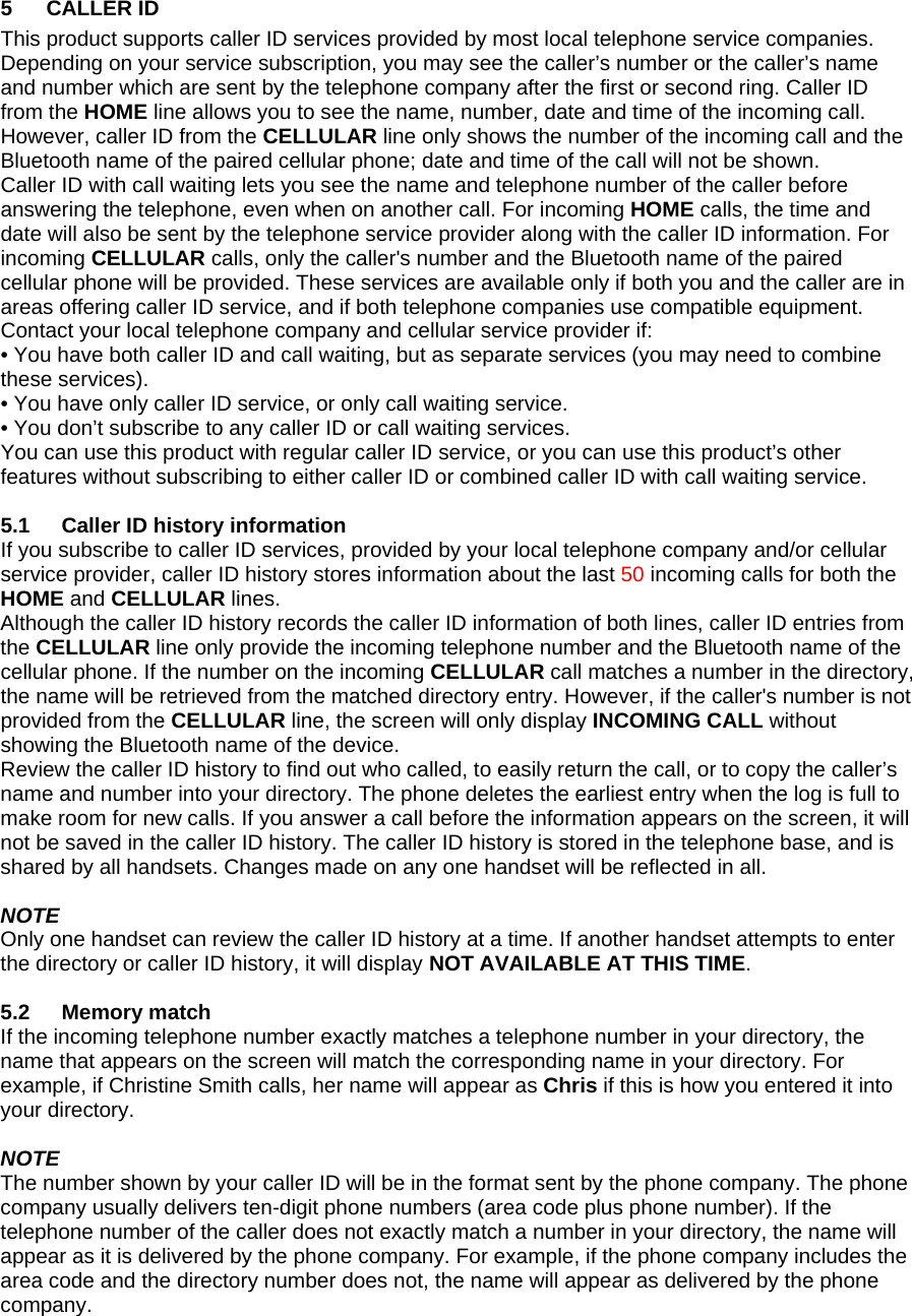 5 CALLER ID This product supports caller ID services provided by most local telephone service companies. Depending on your service subscription, you may see the caller’s number or the caller’s name and number which are sent by the telephone company after the first or second ring. Caller ID from the HOME line allows you to see the name, number, date and time of the incoming call. However, caller ID from the CELLULAR line only shows the number of the incoming call and the Bluetooth name of the paired cellular phone; date and time of the call will not be shown. Caller ID with call waiting lets you see the name and telephone number of the caller before answering the telephone, even when on another call. For incoming HOME calls, the time and date will also be sent by the telephone service provider along with the caller ID information. For incoming CELLULAR calls, only the caller&apos;s number and the Bluetooth name of the paired cellular phone will be provided. These services are available only if both you and the caller are in areas offering caller ID service, and if both telephone companies use compatible equipment. Contact your local telephone company and cellular service provider if: • You have both caller ID and call waiting, but as separate services (you may need to combine these services). • You have only caller ID service, or only call waiting service. • You don’t subscribe to any caller ID or call waiting services. You can use this product with regular caller ID service, or you can use this product’s other features without subscribing to either caller ID or combined caller ID with call waiting service.  5.1  Caller ID history information If you subscribe to caller ID services, provided by your local telephone company and/or cellular service provider, caller ID history stores information about the last 50 incoming calls for both the HOME and CELLULAR lines. Although the caller ID history records the caller ID information of both lines, caller ID entries from the CELLULAR line only provide the incoming telephone number and the Bluetooth name of the cellular phone. If the number on the incoming CELLULAR call matches a number in the directory, the name will be retrieved from the matched directory entry. However, if the caller&apos;s number is not provided from the CELLULAR line, the screen will only display INCOMING CALL without showing the Bluetooth name of the device. Review the caller ID history to find out who called, to easily return the call, or to copy the caller’s name and number into your directory. The phone deletes the earliest entry when the log is full to make room for new calls. If you answer a call before the information appears on the screen, it will not be saved in the caller ID history. The caller ID history is stored in the telephone base, and is shared by all handsets. Changes made on any one handset will be reflected in all.  NOTE Only one handset can review the caller ID history at a time. If another handset attempts to enter the directory or caller ID history, it will display NOT AVAILABLE AT THIS TIME.  5.2 Memory match If the incoming telephone number exactly matches a telephone number in your directory, the name that appears on the screen will match the corresponding name in your directory. For example, if Christine Smith calls, her name will appear as Chris if this is how you entered it into your directory.  NOTE The number shown by your caller ID will be in the format sent by the phone company. The phone company usually delivers ten-digit phone numbers (area code plus phone number). If the telephone number of the caller does not exactly match a number in your directory, the name will appear as it is delivered by the phone company. For example, if the phone company includes the area code and the directory number does not, the name will appear as delivered by the phone company.  