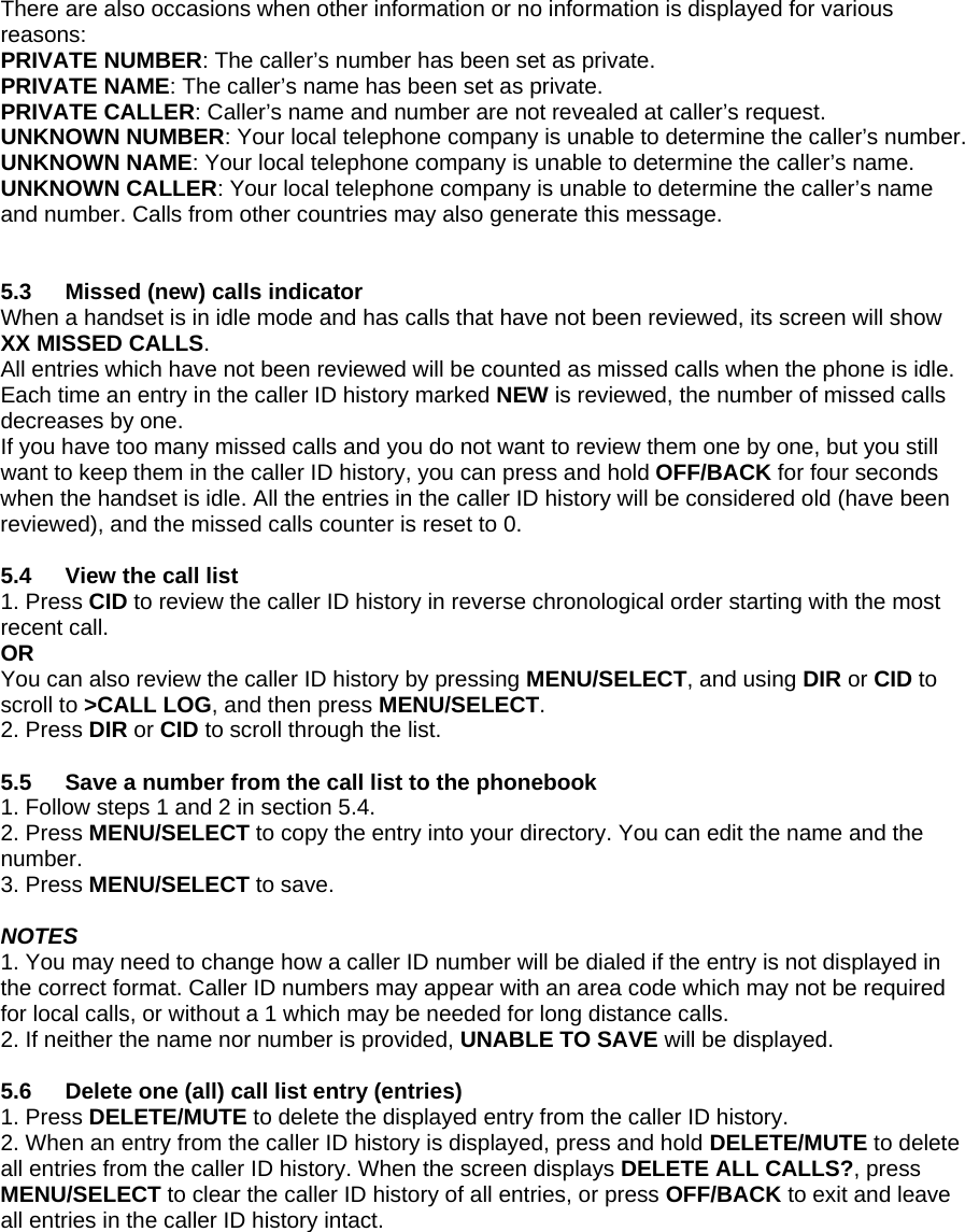 There are also occasions when other information or no information is displayed for various reasons: PRIVATE NUMBER: The caller’s number has been set as private. PRIVATE NAME: The caller’s name has been set as private. PRIVATE CALLER: Caller’s name and number are not revealed at caller’s request. UNKNOWN NUMBER: Your local telephone company is unable to determine the caller’s number. UNKNOWN NAME: Your local telephone company is unable to determine the caller’s name. UNKNOWN CALLER: Your local telephone company is unable to determine the caller’s name and number. Calls from other countries may also generate this message.   5.3  Missed (new) calls indicator When a handset is in idle mode and has calls that have not been reviewed, its screen will show XX MISSED CALLS.  All entries which have not been reviewed will be counted as missed calls when the phone is idle. Each time an entry in the caller ID history marked NEW is reviewed, the number of missed calls decreases by one.  If you have too many missed calls and you do not want to review them one by one, but you still want to keep them in the caller ID history, you can press and hold OFF/BACK for four seconds when the handset is idle. All the entries in the caller ID history will be considered old (have been reviewed), and the missed calls counter is reset to 0.  5.4  View the call list 1. Press CID to review the caller ID history in reverse chronological order starting with the most recent call.  OR  You can also review the caller ID history by pressing MENU/SELECT, and using DIR or CID to scroll to &gt;CALL LOG, and then press MENU/SELECT. 2. Press DIR or CID to scroll through the list.  5.5  Save a number from the call list to the phonebook 1. Follow steps 1 and 2 in section 5.4. 2. Press MENU/SELECT to copy the entry into your directory. You can edit the name and the number. 3. Press MENU/SELECT to save.  NOTES 1. You may need to change how a caller ID number will be dialed if the entry is not displayed in the correct format. Caller ID numbers may appear with an area code which may not be required for local calls, or without a 1 which may be needed for long distance calls. 2. If neither the name nor number is provided, UNABLE TO SAVE will be displayed.  5.6  Delete one (all) call list entry (entries) 1. Press DELETE/MUTE to delete the displayed entry from the caller ID history. 2. When an entry from the caller ID history is displayed, press and hold DELETE/MUTE to delete all entries from the caller ID history. When the screen displays DELETE ALL CALLS?, press MENU/SELECT to clear the caller ID history of all entries, or press OFF/BACK to exit and leave all entries in the caller ID history intact.         