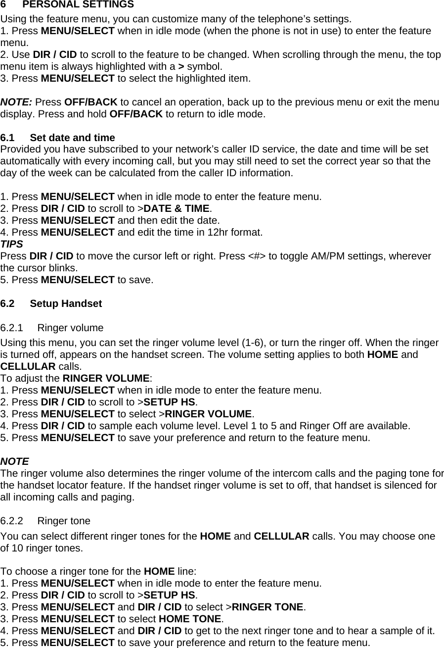 6 PERSONAL SETTINGS Using the feature menu, you can customize many of the telephone’s settings.  1. Press MENU/SELECT when in idle mode (when the phone is not in use) to enter the feature menu. 2. Use DIR / CID to scroll to the feature to be changed. When scrolling through the menu, the top menu item is always highlighted with a &gt; symbol. 3. Press MENU/SELECT to select the highlighted item.   NOTE: Press OFF/BACK to cancel an operation, back up to the previous menu or exit the menu display. Press and hold OFF/BACK to return to idle mode.  6.1  Set date and time Provided you have subscribed to your network’s caller ID service, the date and time will be set automatically with every incoming call, but you may still need to set the correct year so that the day of the week can be calculated from the caller ID information.  1. Press MENU/SELECT when in idle mode to enter the feature menu. 2. Press DIR / CID to scroll to &gt;DATE &amp; TIME. 3. Press MENU/SELECT and then edit the date. 4. Press MENU/SELECT and edit the time in 12hr format.  TIPS Press DIR / CID to move the cursor left or right. Press &lt;#&gt; to toggle AM/PM settings, wherever the cursor blinks. 5. Press MENU/SELECT to save.  6.2 Setup Handset 6.2.1 6.2.2 Ringer volume Using this menu, you can set the ringer volume level (1-6), or turn the ringer off. When the ringer is turned off, appears on the handset screen. The volume setting applies to both HOME and CELLULAR calls.  To adjust the RINGER VOLUME: 1. Press MENU/SELECT when in idle mode to enter the feature menu. 2. Press DIR / CID to scroll to &gt;SETUP HS. 3. Press MENU/SELECT to select &gt;RINGER VOLUME.  4. Press DIR / CID to sample each volume level. Level 1 to 5 and Ringer Off are available. 5. Press MENU/SELECT to save your preference and return to the feature menu.   NOTE The ringer volume also determines the ringer volume of the intercom calls and the paging tone for the handset locator feature. If the handset ringer volume is set to off, that handset is silenced for all incoming calls and paging. Ringer tone You can select different ringer tones for the HOME and CELLULAR calls. You may choose one of 10 ringer tones.   To choose a ringer tone for the HOME line: 1. Press MENU/SELECT when in idle mode to enter the feature menu. 2. Press DIR / CID to scroll to &gt;SETUP HS. 3. Press MENU/SELECT and DIR / CID to select &gt;RINGER TONE.  3. Press MENU/SELECT to select HOME TONE. 4. Press MENU/SELECT and DIR / CID to get to the next ringer tone and to hear a sample of it. 5. Press MENU/SELECT to save your preference and return to the feature menu.  