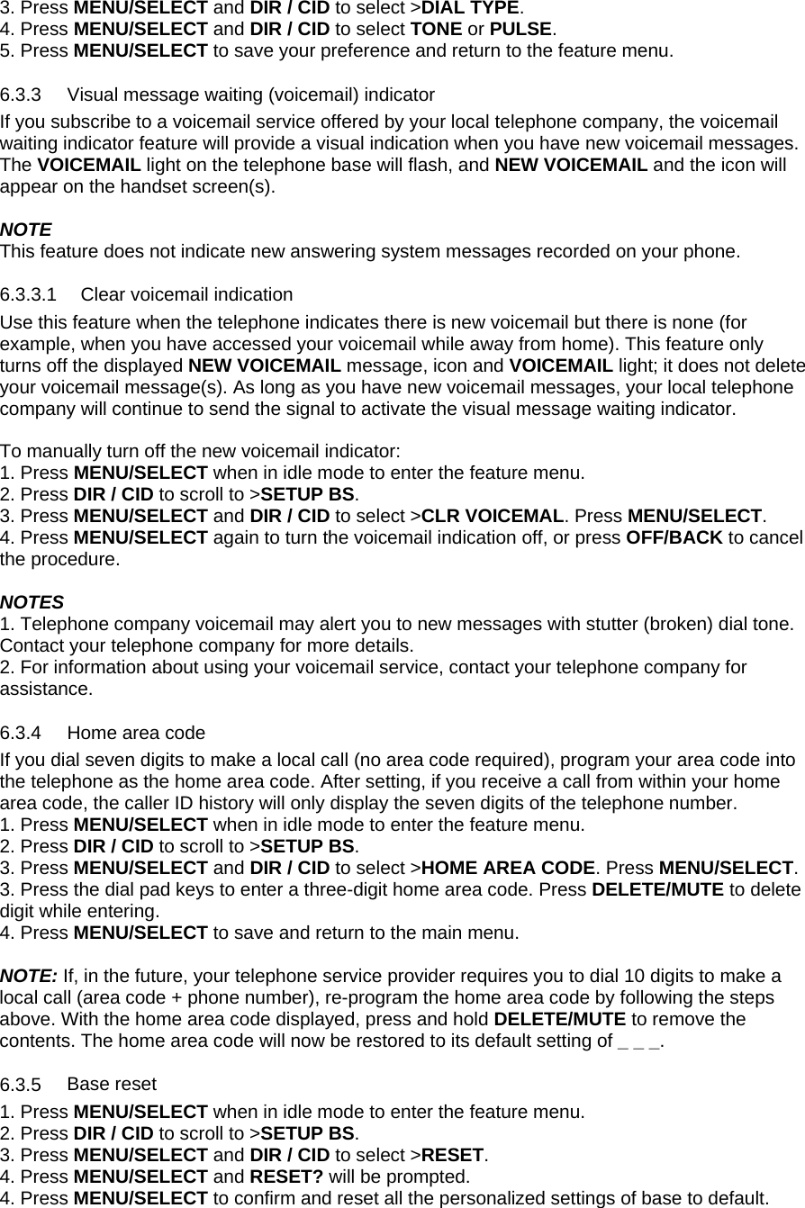 3. Press MENU/SELECT and DIR / CID to select &gt;DIAL TYPE. 4. Press MENU/SELECT and DIR / CID to select TONE or PULSE. 5. Press MENU/SELECT to save your preference and return to the feature menu. 6.3.3 6.3.4 6.3.5 Visual message waiting (voicemail) indicator If you subscribe to a voicemail service offered by your local telephone company, the voicemail waiting indicator feature will provide a visual indication when you have new voicemail messages.  The VOICEMAIL light on the telephone base will flash, and NEW VOICEMAIL and the icon will appear on the handset screen(s).  NOTE This feature does not indicate new answering system messages recorded on your phone.  6.3.3.1  Clear voicemail indication  Use this feature when the telephone indicates there is new voicemail but there is none (for example, when you have accessed your voicemail while away from home). This feature only turns off the displayed NEW VOICEMAIL message, icon and VOICEMAIL light; it does not delete your voicemail message(s). As long as you have new voicemail messages, your local telephone company will continue to send the signal to activate the visual message waiting indicator.  To manually turn off the new voicemail indicator:  1. Press MENU/SELECT when in idle mode to enter the feature menu. 2. Press DIR / CID to scroll to &gt;SETUP BS. 3. Press MENU/SELECT and DIR / CID to select &gt;CLR VOICEMAL. Press MENU/SELECT. 4. Press MENU/SELECT again to turn the voicemail indication off, or press OFF/BACK to cancel the procedure.  NOTES 1. Telephone company voicemail may alert you to new messages with stutter (broken) dial tone. Contact your telephone company for more details.  2. For information about using your voicemail service, contact your telephone company for assistance. Home area code If you dial seven digits to make a local call (no area code required), program your area code into the telephone as the home area code. After setting, if you receive a call from within your home area code, the caller ID history will only display the seven digits of the telephone number. 1. Press MENU/SELECT when in idle mode to enter the feature menu. 2. Press DIR / CID to scroll to &gt;SETUP BS. 3. Press MENU/SELECT and DIR / CID to select &gt;HOME AREA CODE. Press MENU/SELECT. 3. Press the dial pad keys to enter a three-digit home area code. Press DELETE/MUTE to delete digit while entering.  4. Press MENU/SELECT to save and return to the main menu.  NOTE: If, in the future, your telephone service provider requires you to dial 10 digits to make a local call (area code + phone number), re-program the home area code by following the steps above. With the home area code displayed, press and hold DELETE/MUTE to remove the contents. The home area code will now be restored to its default setting of _ _ _. Base reset 1. Press MENU/SELECT when in idle mode to enter the feature menu. 2. Press DIR / CID to scroll to &gt;SETUP BS. 3. Press MENU/SELECT and DIR / CID to select &gt;RESET. 4. Press MENU/SELECT and RESET? will be prompted. 4. Press MENU/SELECT to confirm and reset all the personalized settings of base to default. 