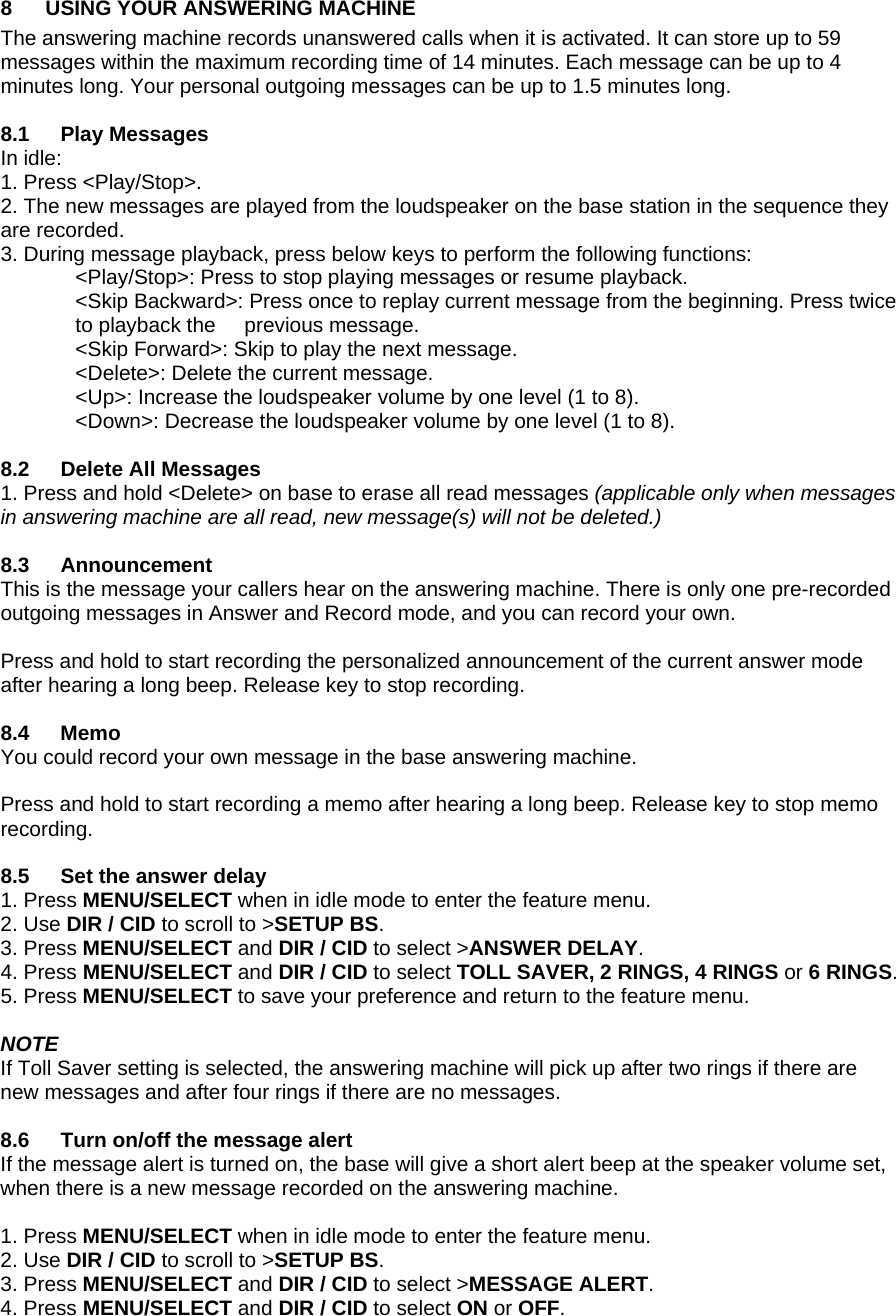 8  USING YOUR ANSWERING MACHINE The answering machine records unanswered calls when it is activated. It can store up to 59 messages within the maximum recording time of 14 minutes. Each message can be up to 4 minutes long. Your personal outgoing messages can be up to 1.5 minutes long.  8.1 Play Messages In idle: 1. Press &lt;Play/Stop&gt;. 2. The new messages are played from the loudspeaker on the base station in the sequence they are recorded. 3. During message playback, press below keys to perform the following functions:   &lt;Play/Stop&gt;: Press to stop playing messages or resume playback. &lt;Skip Backward&gt;: Press once to replay current message from the beginning. Press twice to playback the     previous message. &lt;Skip Forward&gt;: Skip to play the next message. &lt;Delete&gt;: Delete the current message. &lt;Up&gt;: Increase the loudspeaker volume by one level (1 to 8). &lt;Down&gt;: Decrease the loudspeaker volume by one level (1 to 8).  8.2  Delete All Messages 1. Press and hold &lt;Delete&gt; on base to erase all read messages (applicable only when messages in answering machine are all read, new message(s) will not be deleted.)  8.3 Announcement This is the message your callers hear on the answering machine. There is only one pre-recorded outgoing messages in Answer and Record mode, and you can record your own.  Press and hold to start recording the personalized announcement of the current answer mode after hearing a long beep. Release key to stop recording.  8.4 Memo You could record your own message in the base answering machine.  Press and hold to start recording a memo after hearing a long beep. Release key to stop memo recording.  8.5  Set the answer delay 1. Press MENU/SELECT when in idle mode to enter the feature menu. 2. Use DIR / CID to scroll to &gt;SETUP BS. 3. Press MENU/SELECT and DIR / CID to select &gt;ANSWER DELAY. 4. Press MENU/SELECT and DIR / CID to select TOLL SAVER, 2 RINGS, 4 RINGS or 6 RINGS. 5. Press MENU/SELECT to save your preference and return to the feature menu.  NOTE If Toll Saver setting is selected, the answering machine will pick up after two rings if there are new messages and after four rings if there are no messages.  8.6  Turn on/off the message alert If the message alert is turned on, the base will give a short alert beep at the speaker volume set, when there is a new message recorded on the answering machine.  1. Press MENU/SELECT when in idle mode to enter the feature menu. 2. Use DIR / CID to scroll to &gt;SETUP BS. 3. Press MENU/SELECT and DIR / CID to select &gt;MESSAGE ALERT. 4. Press MENU/SELECT and DIR / CID to select ON or OFF. 