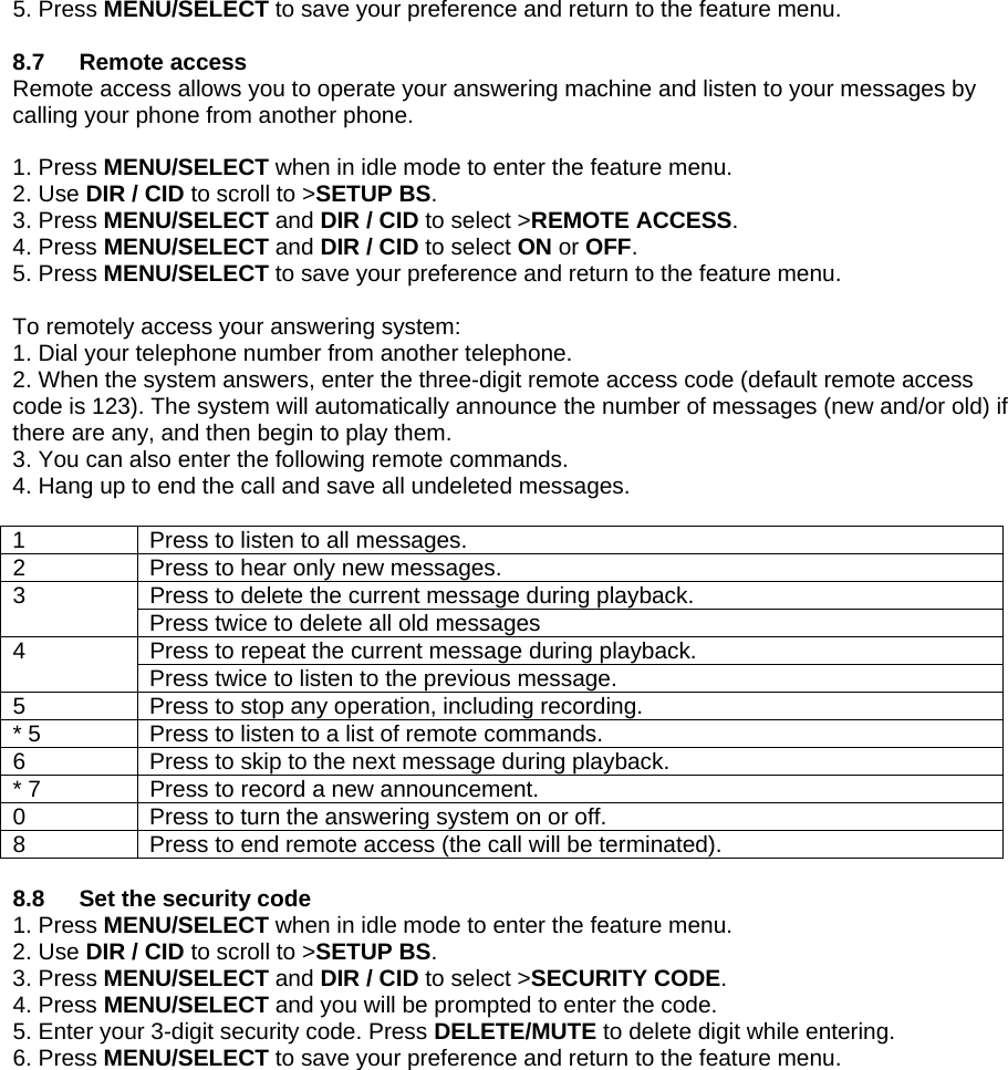 5. Press MENU/SELECT to save your preference and return to the feature menu.  8.7 Remote access Remote access allows you to operate your answering machine and listen to your messages by calling your phone from another phone.  1. Press MENU/SELECT when in idle mode to enter the feature menu. 2. Use DIR / CID to scroll to &gt;SETUP BS. 3. Press MENU/SELECT and DIR / CID to select &gt;REMOTE ACCESS. 4. Press MENU/SELECT and DIR / CID to select ON or OFF. 5. Press MENU/SELECT to save your preference and return to the feature menu.  To remotely access your answering system: 1. Dial your telephone number from another telephone. 2. When the system answers, enter the three-digit remote access code (default remote access code is 123). The system will automatically announce the number of messages (new and/or old) if there are any, and then begin to play them. 3. You can also enter the following remote commands. 4. Hang up to end the call and save all undeleted messages.  1  Press to listen to all messages. 2  Press to hear only new messages. Press to delete the current message during playback. 3  Press twice to delete all old messages Press to repeat the current message during playback. 4  Press twice to listen to the previous message. 5  Press to stop any operation, including recording. * 5  Press to listen to a list of remote commands. 6  Press to skip to the next message during playback. * 7  Press to record a new announcement. 0  Press to turn the answering system on or off. 8  Press to end remote access (the call will be terminated).  8.8  Set the security code 1. Press MENU/SELECT when in idle mode to enter the feature menu. 2. Use DIR / CID to scroll to &gt;SETUP BS. 3. Press MENU/SELECT and DIR / CID to select &gt;SECURITY CODE. 4. Press MENU/SELECT and you will be prompted to enter the code. 5. Enter your 3-digit security code. Press DELETE/MUTE to delete digit while entering. 6. Press MENU/SELECT to save your preference and return to the feature menu.                