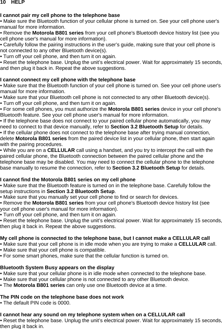 10 HELP  I cannot pair my cell phone to the telephone base • Make sure the Bluetooth function of your cellular phone is turned on. See your cell phone user&apos;s manual for more information. • Remove the Motorola B801 series from your cell phone&apos;s Bluetooth device history list (see you cell phone user&apos;s manual for more information). • Carefully follow the pairing instructions in the user’s guide, making sure that your cell phone is not connected to any other Bluetooth device(s). • Turn off your cell phone, and then turn it on again. • Reset the telephone base. Unplug the unit’s electrical power. Wait for approximately 15 seconds, and then plug it back in. Repeat the above suggestions.  I cannot connect my cell phone with the telephone base • Make sure that the Bluetooth function of your cell phone is turned on. See your cell phone user&apos;s manual for more information. • Make sure that your Bluetooth cell phone is not connected to any other Bluetooth device(s). • Turn off your cell phone, and then turn it on again. • For some cell phones, you must authorize the Motorola B801 series device in your cell phone&apos;s Bluetooth feature. See your cell phone user&apos;s manual for more information. • If the telephone base does not connect to your paired cellular phone automatically, you may need to connect to that device manually, refer to Section 3.2 Bluetooth Setup for details. • If the cellular phone does not connect to the telephone base after trying manual connection, delete Motorola B801 series from the paired device list in your cellular phone, then start again with the pairing procedures. • While you are on a CELLULAR call using a handset, and you try to intercept the call with the paired cellular phone, the Bluetooth connection between the paired cellular phone and the telephone base may be disabled. You may need to connect the cellular phone to the telephone base manually to resume the connection, refer to Section 3.2 Bluetooth Setup for details.  I cannot find the Motorola B801 series on my cell phone • Make sure that the Bluetooth feature is turned on in the telephone base. Carefully follow the setup instructions in Section 3.2 Bluetooth Setup. • Make sure that you manually set your cell phone to find or search for devices. • Remove the Motorola B801 series from your cell phone&apos;s Bluetooth device history list (see your cell phone user&apos;s manual for more information). • Turn off your cell phone, and then turn it on again. • Reset the telephone base. Unplug the unit’s electrical power. Wait for approximately 15 seconds, then plug it back in. Repeat the above suggestions.  My cell phone is connected to the telephone base, but I cannot make a CELLULAR call • Make sure that your cell phone is in idle mode when you are trying to make a CELLULAR call.  • Make sure that your cell phone is compatible. • For some smart phones, make sure that the cellular function is turned on.  Bluetooth System Busy appears on the display • Make sure that your cellular phone is in idle mode when connected to the telephone base.  • Make sure that your cellular phone is not connected to any other Bluetooth device. • The Motorola B801 series can only use one Bluetooth device at a time.  The PIN code on the telephone base does not work • The default PIN code is 0000.  I cannot hear any sound on my telephone system when on a CELLULAR call • Reset the telephone base. Unplug the unit’s electrical power. Wait for approximately 15 seconds, then plug it back in. 