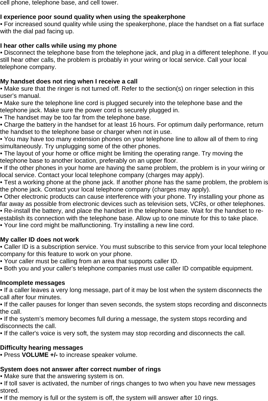 cell phone, telephone base, and cell tower.  I experience poor sound quality when using the speakerphone • For increased sound quality while using the speakerphone, place the handset on a flat surface with the dial pad facing up.  I hear other calls while using my phone • Disconnect the telephone base from the telephone jack, and plug in a different telephone. If you still hear other calls, the problem is probably in your wiring or local service. Call your local telephone company.  My handset does not ring when I receive a call • Make sure that the ringer is not turned off. Refer to the section(s) on ringer selection in this user’s manual. • Make sure the telephone line cord is plugged securely into the telephone base and the telephone jack. Make sure the power cord is securely plugged in. • The handset may be too far from the telephone base. • Charge the battery in the handset for at least 16 hours. For optimum daily performance, return the handset to the telephone base or charger when not in use. • You may have too many extension phones on your telephone line to allow all of them to ring simultaneously. Try unplugging some of the other phones. • The layout of your home or office might be limiting the operating range. Try moving the telephone base to another location, preferably on an upper floor. • If the other phones in your home are having the same problem, the problem is in your wiring or local service. Contact your local telephone company (charges may apply). • Test a working phone at the phone jack. If another phone has the same problem, the problem is the phone jack. Contact your local telephone company (charges may apply). • Other electronic products can cause interference with your phone. Try installing your phone as far away as possible from electronic devices such as television sets, VCRs, or other telephones. • Re-install the battery, and place the handset in the telephone base. Wait for the handset to re-establish its connection with the telephone base. Allow up to one minute for this to take place.  • Your line cord might be malfunctioning. Try installing a new line cord.  My caller ID does not work • Caller ID is a subscription service. You must subscribe to this service from your local telephone company for this feature to work on your phone. • Your caller must be calling from an area that supports caller ID. • Both you and your caller’s telephone companies must use caller ID compatible equipment.  Incomplete messages • If a caller leaves a very long message, part of it may be lost when the system disconnects the call after four minutes. • If the caller pauses for longer than seven seconds, the system stops recording and disconnects the call. • If the system’s memory becomes full during a message, the system stops recording and disconnects the call. • If the caller&apos;s voice is very soft, the system may stop recording and disconnects the call.  Difficulty hearing messages • Press VOLUME +/- to increase speaker volume.  System does not answer after correct number of rings • Make sure that the answering system is on. • If toll saver is activated, the number of rings changes to two when you have new messages stored. • If the memory is full or the system is off, the system will answer after 10 rings. 