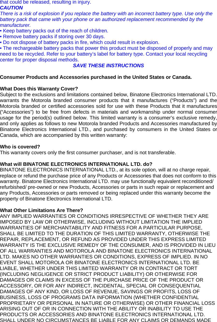 that could be released, resulting in injury. CAUTION There is a risk of explosion if you replace the battery with an incorrect battery type. Use only the battery pack that came with your phone or an authorized replacement recommended by the manufacturer. • Keep battery packs out of the reach of children. • Remove battery packs if storing over 30 days. • Do not dispose of battery packs in fire, which could result in explosion. • The rechargeable battery packs that power this product must be disposed of properly and may need to be recycled. Refer to your battery’s label for battery type. Contact your local recycling center for proper disposal methods. SAVE THESE INSTRUCTIONS  Consumer Products and Accessories purchased in the United States or Canada.  What Does this Warranty Cover? Subject to the exclusions and limitations contained below, Binatone Electronics International LTD. warrants the Motorola branded consumer products that it manufactures (“Products”) and the Motorola branded or certified accessories sold for use with these Products that it manufactures (“Accessories”) to be free from defects in materials and workmanship under normal consumer usage for the period(s) outlined below. This limited warranty is a consumer’s exclusive remedy, and only applies as follows to new Motorola branded Products and Accessories manufactured by Binatone Electronics International LTD., and purchased by consumers in the United States or Canada, which are accompanied by this written warranty:  Who is covered? This warranty covers only the first consumer purchaser, and is not transferable.   What will BINATONE ELECTRONICS INTERNATIONAL LTD. do? BINATONE ELECTRONICS INTERNATIONAL LTD., at its sole option, will at no charge repair, replace or refund the purchase price of any Products or Accessories that does not conform to this warranty. Binatone Electronics International LTD. may use functionally equivalent reconditioned/ refurbished/ pre-owned or new Products, Accessories or parts in such repair or replacement and any Products, Accessories or parts removed or being replaced under this warranty become the property of Binatone Electronics International LTD.  What Other Limitations Are There? ANY IMPLIED WARRANTIES OR CONDITIONS IRRESPECTIVE OF WHETHER THEY ARE IMPOSED BY LAW OR OTHERWISE, INCLUDING WITHOUT LIMITATION THE IMPLIED WARRANTIES OF MERCHANTABILITY AND FITNESS FOR A PARTICULAR PURPOSE, SHALL BE LIMITED TO THE DURATION OF THIS LIMITED WARRANTY, OTHERWISE THE REPAIR, REPLACEMENT, OR REFUND AS PROVIDED UNDER THIS EXPRESS LIMITED WARRANTY IS THE EXCLUSIVE REMEDY OF THE CONSUMER, AND IS PROVIDED IN LIEU OF ALL WARRANTIES AND MOTOROLA AND BINATONE ELECTRONICS INTERNATIONAL LTD. MAKES NO OTHER WARRANTIES OR CONDITIONS, EXPRESS OF IMPLIED. IN NO EVENT SHALL MOTOROLA OR BINATONE ELECTRONICS INTERNATIONAL LTD. BE LIABLE, WHETHER UNDER THIS LIMITED WARRANTY OR IN CONTRACT OR TORT (INCLUDING NEGLIGENCE OR STRICT PRODUCT LIABILITY) OR OTHERWISE FOR DAMAGES OR CLAIMS IN EXCESS OF THE PURCHASE PRICE OF THE PRODUCT OR ACCESSORY, OR FOR ANY INDIRECT, INCIDENTAL, SPECIAL OR CONSEQUENTIAL DAMAGES OF ANY KIND, OR LOSS OF REVENUE, SAVINGS OR PROFITS, LOSS OF BUSINESS, LOSS OF PROGRAMS DATA INFORMATION (WHETHER CONFIDENTIAL PROPRIETARY OR PERSONAL IN NATURE OR OTHERWISE) OR OTHER FINANCIAL LOSS ARISING OUT OF OR IN CONNECTION WITH THE ABILITY OR INABILITY TO USE THE PRODUCTS OR ACCESSORIES AND BINATONE ELECTRONICS INTERNATIONAL LTD. SHALL UNDER NO CIRCUMSTANCES BE LIABLE FOR ANY CLAIMS OR DEMANDS MADE 