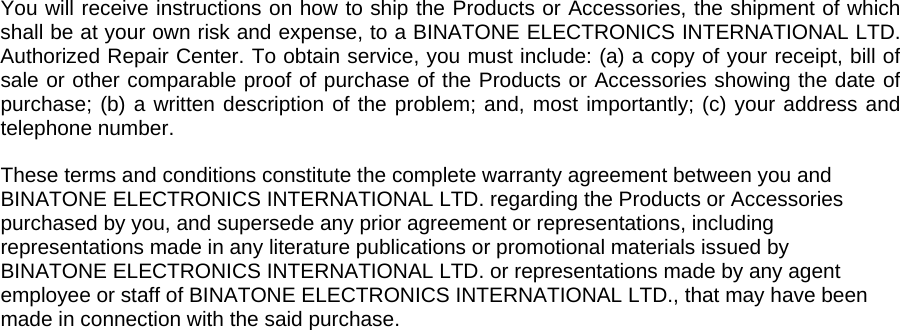  You will receive instructions on how to ship the Products or Accessories, the shipment of which shall be at your own risk and expense, to a BINATONE ELECTRONICS INTERNATIONAL LTD. Authorized Repair Center. To obtain service, you must include: (a) a copy of your receipt, bill of sale or other comparable proof of purchase of the Products or Accessories showing the date of purchase; (b) a written description of the problem; and, most importantly; (c) your address and telephone number.  These terms and conditions constitute the complete warranty agreement between you and BINATONE ELECTRONICS INTERNATIONAL LTD. regarding the Products or Accessories purchased by you, and supersede any prior agreement or representations, including representations made in any literature publications or promotional materials issued by BINATONE ELECTRONICS INTERNATIONAL LTD. or representations made by any agent employee or staff of BINATONE ELECTRONICS INTERNATIONAL LTD., that may have been made in connection with the said purchase. 