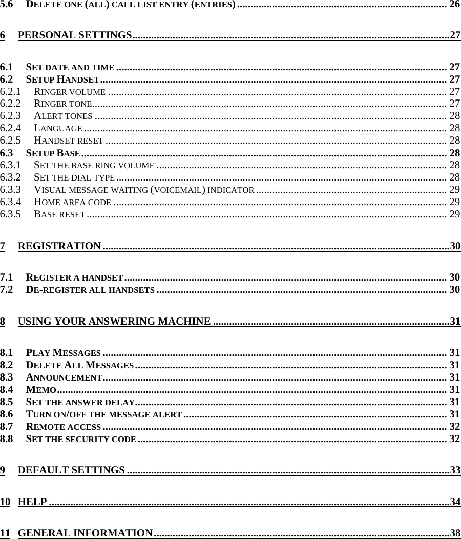 5.6 DELETE ONE (ALL) CALL LIST ENTRY (ENTRIES).............................................................................. 26 6 PERSONAL SETTINGS......................................................................................................................27 6.1 SET DATE AND TIME ........................................................................................................................... 27 6.2 SETUP HANDSET................................................................................................................................. 27 6.2.1 RINGER VOLUME .............................................................................................................................. 27 6.2.2 RINGER TONE.................................................................................................................................... 27 6.2.3 ALERT TONES ................................................................................................................................... 28 6.2.4 LANGUAGE ....................................................................................................................................... 28 6.2.5 HANDSET RESET ............................................................................................................................... 28 6.3 SETUP BASE........................................................................................................................................ 28 6.3.1 SET THE BASE RING VOLUME ............................................................................................................ 28 6.3.2 SET THE DIAL TYPE ........................................................................................................................... 28 6.3.3 VISUAL MESSAGE WAITING (VOICEMAIL) INDICATOR ....................................................................... 29 6.3.4 HOME AREA CODE ............................................................................................................................ 29 6.3.5 BASE RESET...................................................................................................................................... 29 7 REGISTRATION.................................................................................................................................30 7.1 REGISTER A HANDSET........................................................................................................................ 30 7.2 DE-REGISTER ALL HANDSETS ............................................................................................................ 30 8 USING YOUR ANSWERING MACHINE ........................................................................................31 8.1 PLAY MESSAGES ................................................................................................................................31 8.2 DELETE ALL MESSAGES.................................................................................................................... 31 8.3 ANNOUNCEMENT................................................................................................................................31 8.4 MEMO................................................................................................................................................. 31 8.5 SET THE ANSWER DELAY.................................................................................................................... 31 8.6 TURN ON/OFF THE MESSAGE ALERT.................................................................................................. 31 8.7 REMOTE ACCESS................................................................................................................................32 8.8 SET THE SECURITY CODE................................................................................................................... 32 9 DEFAULT SETTINGS ........................................................................................................................33 10 HELP .....................................................................................................................................................34 11 GENERAL INFORMATION..............................................................................................................38           