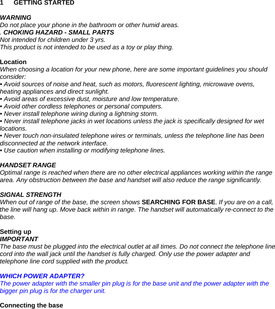 1 GETTING STARTED  WARNING Do not place your phone in the bathroom or other humid areas. . CHOKING HAZARD - SMALL PARTS Not intended for children under 3 yrs. This product is not intended to be used as a toy or play thing.  Location When choosing a location for your new phone, here are some important guidelines you should consider: • Avoid sources of noise and heat, such as motors, fluorescent lighting, microwave ovens, heating appliances and direct sunlight. • Avoid areas of excessive dust, moisture and low temperature. • Avoid other cordless telephones or personal computers. • Never install telephone wiring during a lightning storm. • Never install telephone jacks in wet locations unless the jack is specifically designed for wet locations. • Never touch non-insulated telephone wires or terminals, unless the telephone line has been disconnected at the network interface. • Use caution when installing or modifying telephone lines.  HANDSET RANGE Optimal range is reached when there are no other electrical appliances working within the range area. Any obstruction between the base and handset will also reduce the range significantly.  SIGNAL STRENGTH When out of range of the base, the screen shows SEARCHING FOR BASE. If you are on a call, the line will hang up. Move back within in range. The handset will automatically re-connect to the base.  Setting up IMPORTANT The base must be plugged into the electrical outlet at all times. Do not connect the telephone line cord into the wall jack until the handset is fully charged. Only use the power adapter and telephone line cord supplied with the product.  WHICH POWER ADAPTER? The power adapter with the smaller pin plug is for the base unit and the power adapter with the bigger pin plug is for the charger unit.  Connecting the base  