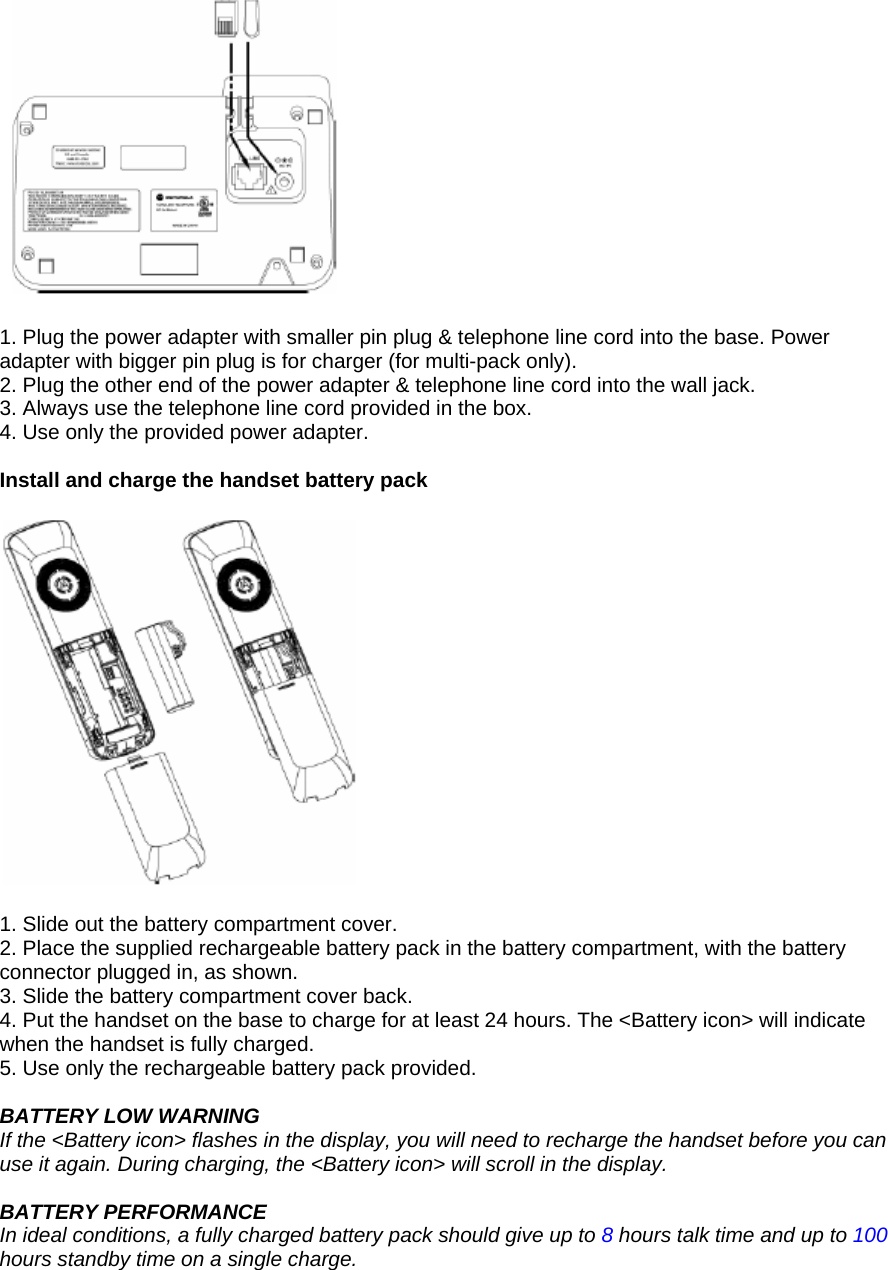   1. Plug the power adapter with smaller pin plug &amp; telephone line cord into the base. Power adapter with bigger pin plug is for charger (for multi-pack only). 2. Plug the other end of the power adapter &amp; telephone line cord into the wall jack. 3. Always use the telephone line cord provided in the box. 4. Use only the provided power adapter.  Install and charge the handset battery pack    1. Slide out the battery compartment cover. 2. Place the supplied rechargeable battery pack in the battery compartment, with the battery connector plugged in, as shown. 3. Slide the battery compartment cover back. 4. Put the handset on the base to charge for at least 24 hours. The &lt;Battery icon&gt; will indicate when the handset is fully charged. 5. Use only the rechargeable battery pack provided.  BATTERY LOW WARNING If the &lt;Battery icon&gt; flashes in the display, you will need to recharge the handset before you can use it again. During charging, the &lt;Battery icon&gt; will scroll in the display.  BATTERY PERFORMANCE In ideal conditions, a fully charged battery pack should give up to 8 hours talk time and up to 100 hours standby time on a single charge. 