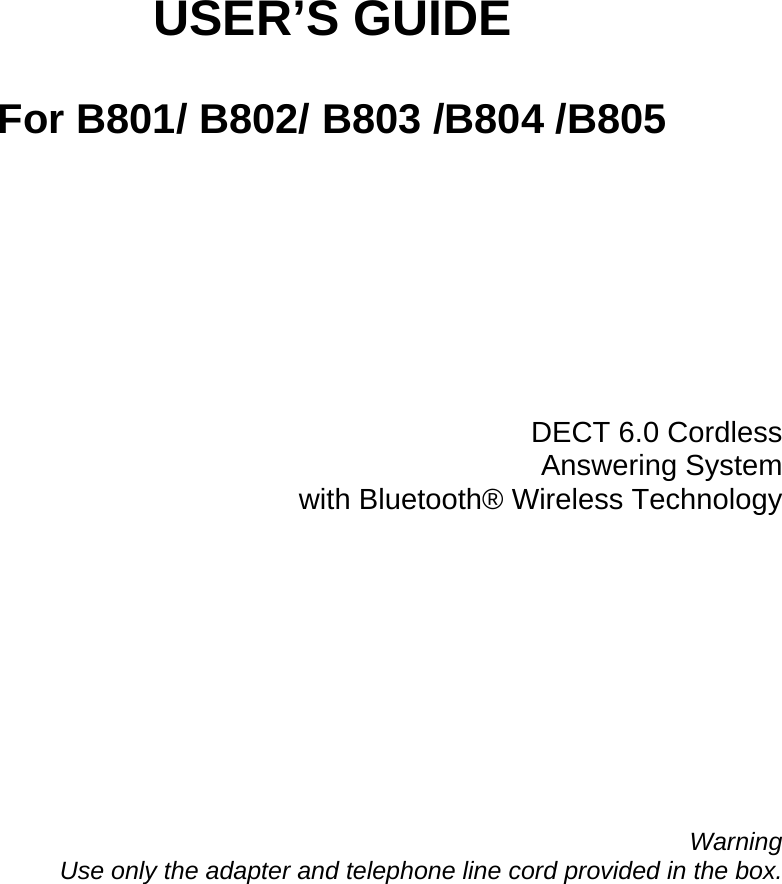          USER’S GUIDE  For B801/ B802/ B803 /B804 /B805            DECT 6.0 Cordless Answering System  with Bluetooth® Wireless Technology              Warning Use only the adapter and telephone line cord provided in the box. 