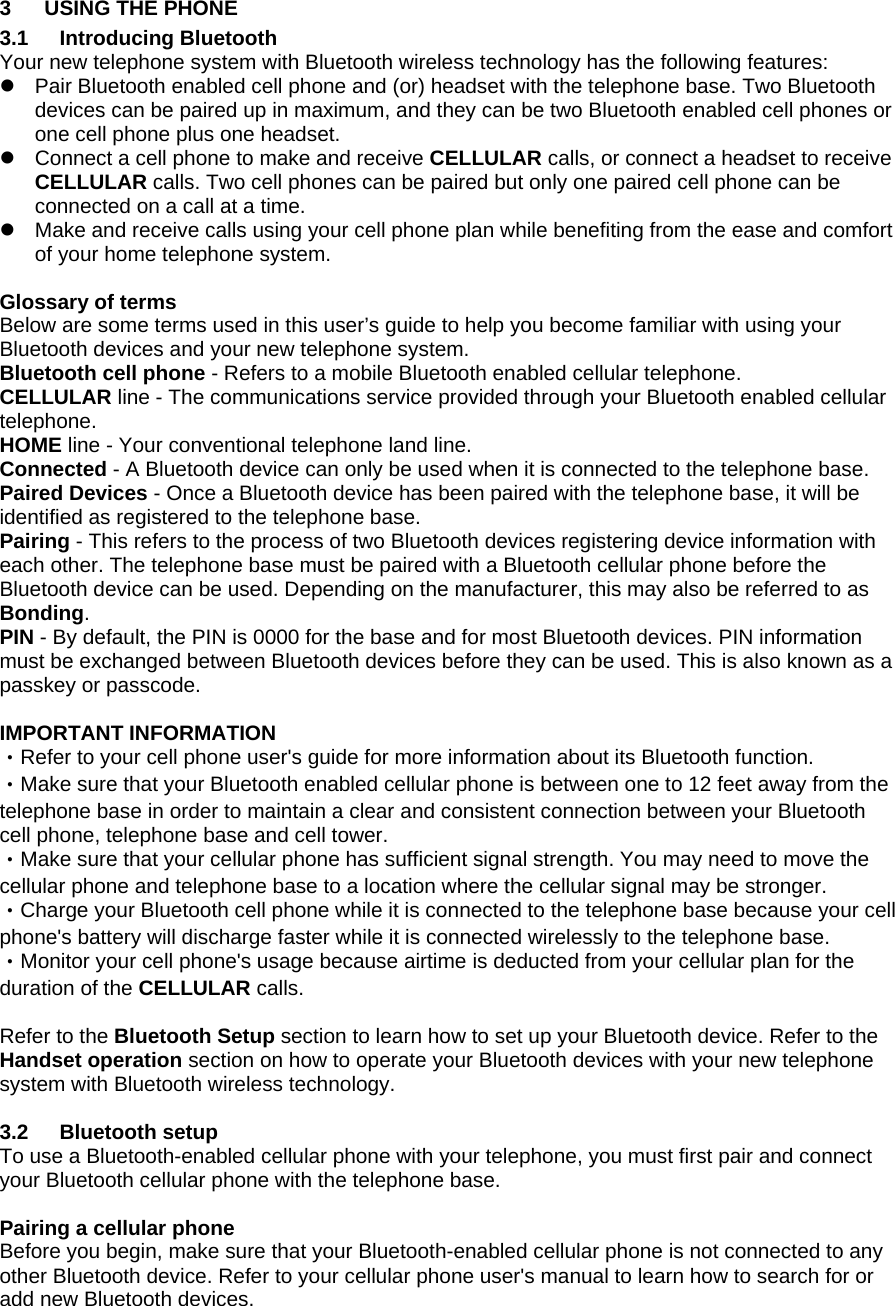 3  USING THE PHONE 3.1 Introducing Bluetooth Your new telephone system with Bluetooth wireless technology has the following features: z  Pair Bluetooth enabled cell phone and (or) headset with the telephone base. Two Bluetooth devices can be paired up in maximum, and they can be two Bluetooth enabled cell phones or one cell phone plus one headset. z  Connect a cell phone to make and receive CELLULAR calls, or connect a headset to receive CELLULAR calls. Two cell phones can be paired but only one paired cell phone can be connected on a call at a time. z  Make and receive calls using your cell phone plan while benefiting from the ease and comfort of your home telephone system.  Glossary of terms  Below are some terms used in this user’s guide to help you become familiar with using your Bluetooth devices and your new telephone system.  Bluetooth cell phone - Refers to a mobile Bluetooth enabled cellular telephone. CELLULAR line - The communications service provided through your Bluetooth enabled cellular telephone. HOME line - Your conventional telephone land line. Connected - A Bluetooth device can only be used when it is connected to the telephone base.  Paired Devices - Once a Bluetooth device has been paired with the telephone base, it will be identified as registered to the telephone base.  Pairing - This refers to the process of two Bluetooth devices registering device information with each other. The telephone base must be paired with a Bluetooth cellular phone before the Bluetooth device can be used. Depending on the manufacturer, this may also be referred to as Bonding. PIN - By default, the PIN is 0000 for the base and for most Bluetooth devices. PIN information must be exchanged between Bluetooth devices before they can be used. This is also known as a passkey or passcode.  IMPORTANT INFORMATION ‧Refer to your cell phone user&apos;s guide for more information about its Bluetooth function. ‧Make sure that your Bluetooth enabled cellular phone is between one to 12 feet away from the telephone base in order to maintain a clear and consistent connection between your Bluetooth cell phone, telephone base and cell tower. ‧Make sure that your cellular phone has sufficient signal strength. You may need to move the cellular phone and telephone base to a location where the cellular signal may be stronger. ‧Charge your Bluetooth cell phone while it is connected to the telephone base because your cell phone&apos;s battery will discharge faster while it is connected wirelessly to the telephone base. ‧Monitor your cell phone&apos;s usage because airtime is deducted from your cellular plan for the duration of the CELLULAR calls.  Refer to the Bluetooth Setup section to learn how to set up your Bluetooth device. Refer to the Handset operation section on how to operate your Bluetooth devices with your new telephone system with Bluetooth wireless technology.  3.2 Bluetooth setup To use a Bluetooth-enabled cellular phone with your telephone, you must first pair and connect your Bluetooth cellular phone with the telephone base.  Pairing a cellular phone Before you begin, make sure that your Bluetooth-enabled cellular phone is not connected to any other Bluetooth device. Refer to your cellular phone user&apos;s manual to learn how to search for or add new Bluetooth devices.  