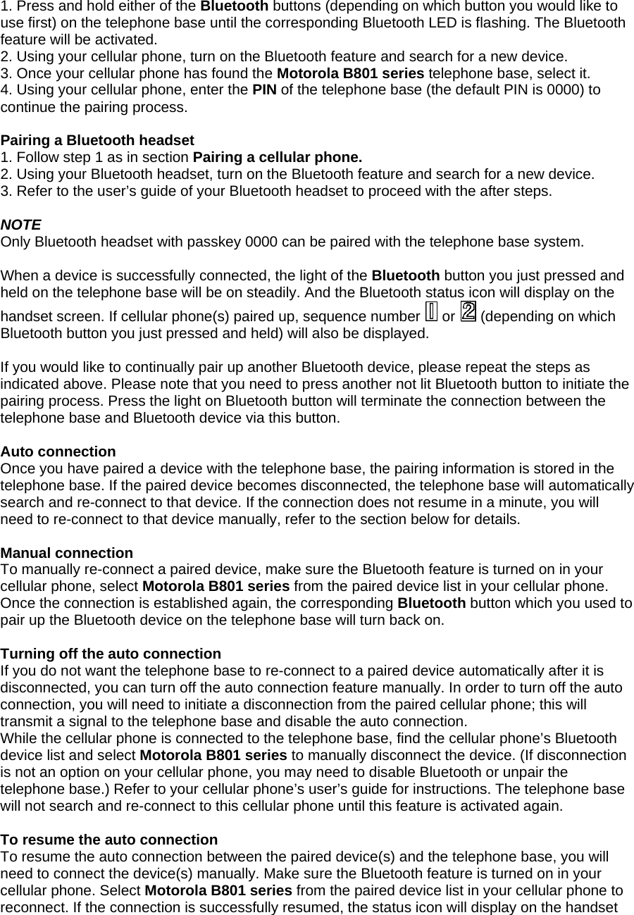 1. Press and hold either of the Bluetooth buttons (depending on which button you would like to use first) on the telephone base until the corresponding Bluetooth LED is flashing. The Bluetooth feature will be activated.  2. Using your cellular phone, turn on the Bluetooth feature and search for a new device.  3. Once your cellular phone has found the Motorola B801 series telephone base, select it.  4. Using your cellular phone, enter the PIN of the telephone base (the default PIN is 0000) to continue the pairing process.  Pairing a Bluetooth headset 1. Follow step 1 as in section Pairing a cellular phone. 2. Using your Bluetooth headset, turn on the Bluetooth feature and search for a new device. 3. Refer to the user’s guide of your Bluetooth headset to proceed with the after steps.  NOTE Only Bluetooth headset with passkey 0000 can be paired with the telephone base system.  When a device is successfully connected, the light of the Bluetooth button you just pressed and held on the telephone base will be on steadily. And the Bluetooth status icon will display on the handset screen. If cellular phone(s) paired up, sequence number   or   (depending on which Bluetooth button you just pressed and held) will also be displayed.  If you would like to continually pair up another Bluetooth device, please repeat the steps as indicated above. Please note that you need to press another not lit Bluetooth button to initiate the pairing process. Press the light on Bluetooth button will terminate the connection between the telephone base and Bluetooth device via this button.  Auto connection Once you have paired a device with the telephone base, the pairing information is stored in the telephone base. If the paired device becomes disconnected, the telephone base will automatically search and re-connect to that device. If the connection does not resume in a minute, you will need to re-connect to that device manually, refer to the section below for details.   Manual connection To manually re-connect a paired device, make sure the Bluetooth feature is turned on in your cellular phone, select Motorola B801 series from the paired device list in your cellular phone. Once the connection is established again, the corresponding Bluetooth button which you used to pair up the Bluetooth device on the telephone base will turn back on.  Turning off the auto connection If you do not want the telephone base to re-connect to a paired device automatically after it is disconnected, you can turn off the auto connection feature manually. In order to turn off the auto connection, you will need to initiate a disconnection from the paired cellular phone; this will transmit a signal to the telephone base and disable the auto connection. While the cellular phone is connected to the telephone base, find the cellular phone’s Bluetooth device list and select Motorola B801 series to manually disconnect the device. (If disconnection is not an option on your cellular phone, you may need to disable Bluetooth or unpair the telephone base.) Refer to your cellular phone’s user’s guide for instructions. The telephone base will not search and re-connect to this cellular phone until this feature is activated again.  To resume the auto connection To resume the auto connection between the paired device(s) and the telephone base, you will need to connect the device(s) manually. Make sure the Bluetooth feature is turned on in your cellular phone. Select Motorola B801 series from the paired device list in your cellular phone to reconnect. If the connection is successfully resumed, the status icon will display on the handset 