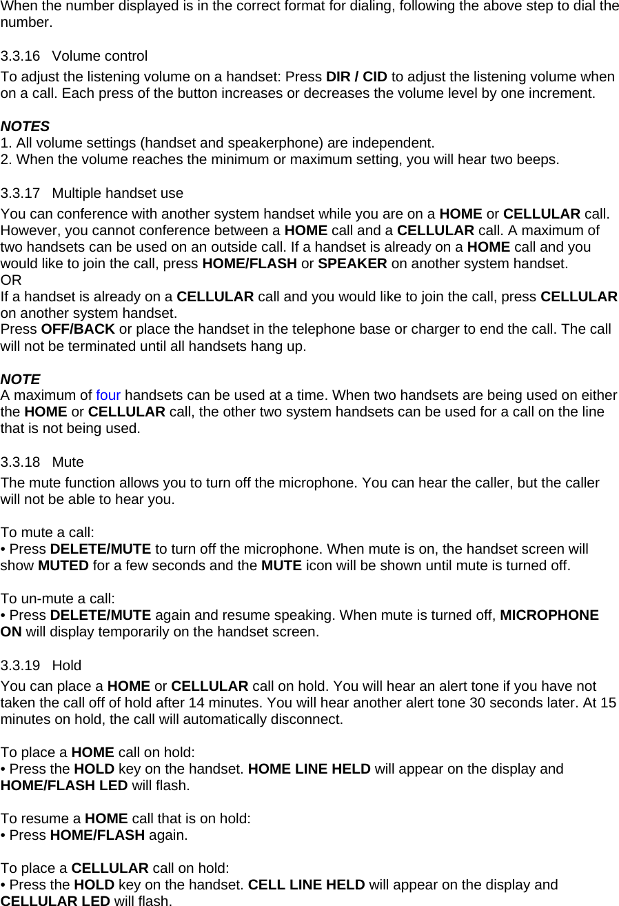 When the number displayed is in the correct format for dialing, following the above step to dial the number. 3.3.16 3.3.17 3.3.18 Mute 3.3.19 Hold Volume control To adjust the listening volume on a handset: Press DIR / CID to adjust the listening volume when on a call. Each press of the button increases or decreases the volume level by one increment.  NOTES 1. All volume settings (handset and speakerphone) are independent. 2. When the volume reaches the minimum or maximum setting, you will hear two beeps. Multiple handset use You can conference with another system handset while you are on a HOME or CELLULAR call. However, you cannot conference between a HOME call and a CELLULAR call. A maximum of two handsets can be used on an outside call. If a handset is already on a HOME call and you would like to join the call, press HOME/FLASH or SPEAKER on another system handset. OR If a handset is already on a CELLULAR call and you would like to join the call, press CELLULAR on another system handset. Press OFF/BACK or place the handset in the telephone base or charger to end the call. The call will not be terminated until all handsets hang up.  NOTE A maximum of four handsets can be used at a time. When two handsets are being used on either the HOME or CELLULAR call, the other two system handsets can be used for a call on the line that is not being used.  The mute function allows you to turn off the microphone. You can hear the caller, but the caller will not be able to hear you.   To mute a call: • Press DELETE/MUTE to turn off the microphone. When mute is on, the handset screen will show MUTED for a few seconds and the MUTE icon will be shown until mute is turned off.   To un-mute a call: • Press DELETE/MUTE again and resume speaking. When mute is turned off, MICROPHONE ON will display temporarily on the handset screen. You can place a HOME or CELLULAR call on hold. You will hear an alert tone if you have not taken the call off of hold after 14 minutes. You will hear another alert tone 30 seconds later. At 15 minutes on hold, the call will automatically disconnect.  To place a HOME call on hold: • Press the HOLD key on the handset. HOME LINE HELD will appear on the display and HOME/FLASH LED will flash.   To resume a HOME call that is on hold: • Press HOME/FLASH again.  To place a CELLULAR call on hold:  • Press the HOLD key on the handset. CELL LINE HELD will appear on the display and CELLULAR LED will flash.   