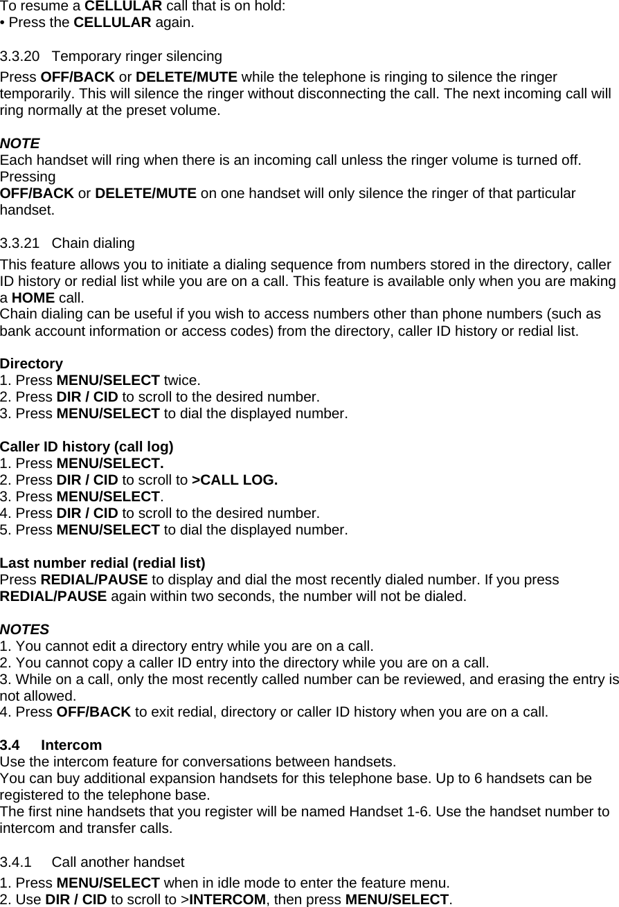 To resume a CELLULAR call that is on hold: • Press the CELLULAR again. 3.3.20 3.3.21 3.4.1 Temporary ringer silencing Press OFF/BACK or DELETE/MUTE while the telephone is ringing to silence the ringer temporarily. This will silence the ringer without disconnecting the call. The next incoming call will ring normally at the preset volume.  NOTE Each handset will ring when there is an incoming call unless the ringer volume is turned off. Pressing OFF/BACK or DELETE/MUTE on one handset will only silence the ringer of that particular handset. Chain dialing This feature allows you to initiate a dialing sequence from numbers stored in the directory, caller ID history or redial list while you are on a call. This feature is available only when you are making a HOME call.  Chain dialing can be useful if you wish to access numbers other than phone numbers (such as bank account information or access codes) from the directory, caller ID history or redial list.   Directory 1. Press MENU/SELECT twice. 2. Press DIR / CID to scroll to the desired number.  3. Press MENU/SELECT to dial the displayed number.  Caller ID history (call log) 1. Press MENU/SELECT.  2. Press DIR / CID to scroll to &gt;CALL LOG. 3. Press MENU/SELECT. 4. Press DIR / CID to scroll to the desired number.  5. Press MENU/SELECT to dial the displayed number.  Last number redial (redial list) Press REDIAL/PAUSE to display and dial the most recently dialed number. If you press REDIAL/PAUSE again within two seconds, the number will not be dialed.  NOTES 1. You cannot edit a directory entry while you are on a call. 2. You cannot copy a caller ID entry into the directory while you are on a call. 3. While on a call, only the most recently called number can be reviewed, and erasing the entry is not allowed. 4. Press OFF/BACK to exit redial, directory or caller ID history when you are on a call.  3.4 Intercom Use the intercom feature for conversations between handsets.  You can buy additional expansion handsets for this telephone base. Up to 6 handsets can be registered to the telephone base.  The first nine handsets that you register will be named Handset 1-6. Use the handset number to intercom and transfer calls. Call another handset 1. Press MENU/SELECT when in idle mode to enter the feature menu. 2. Use DIR / CID to scroll to &gt;INTERCOM, then press MENU/SELECT. 