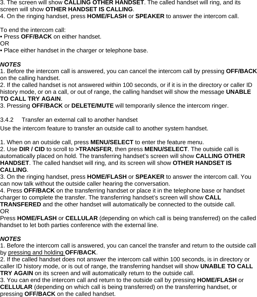 3. The screen will show CALLING OTHER HANDSET. The called handset will ring, and its screen will show OTHER HANDSET IS CALLING. 4. On the ringing handset, press HOME/FLASH or SPEAKER to answer the intercom call.  To end the intercom call: • Press OFF/BACK on either handset.  OR • Place either handset in the charger or telephone base.  NOTES 1. Before the intercom call is answered, you can cancel the intercom call by pressing OFF/BACK on the calling handset. 2. If the called handset is not answered within 100 seconds, or if it is in the directory or caller ID history mode, or on a call, or out of range, the calling handset will show the message UNABLE TO CALL TRY AGAIN.  3. Pressing OFF/BACK or DELETE/MUTE will temporarily silence the intercom ringer.  3.4.2  Transfer an external call to another handset Use the intercom feature to transfer an outside call to another system handset.  1. When on an outside call, press MENU/SELECT to enter the feature menu. 2. Use DIR / CID to scroll to &gt;TRANSFER, then press MENU/SELECT. The outside call is automatically placed on hold. The transferring handset’s screen will show CALLING OTHER HANDSET. The called handset will ring, and its screen will show OTHER HANDSET IS CALLING. 3. On the ringing handset, press HOME/FLASH or SPEAKER to answer the intercom call. You can now talk without the outside caller hearing the conversation. 4. Press OFF/BACK on the transferring handset or place it in the telephone base or handset charger to complete the transfer. The transferring handset’s screen will show CALL TRANSFERED and the other handset will automatically be connected to the outside call. OR  Press HOME/FLASH or CELLULAR (depending on which call is being transferred) on the called handset to let both parties conference with the external line.  NOTES 1. Before the intercom call is answered, you can cancel the transfer and return to the outside call by pressing and holding OFF/BACK. 2. If the called handset does not answer the intercom call within 100 seconds, is in directory or caller ID history mode, or is out of range, the transferring handset will show UNABLE TO CALL TRY AGAIN on its screen and will automatically return to the outside call. 3. You can end the intercom call and return to the outside call by pressing HOME/FLASH or CELLULAR (depending on which call is being transferred) on the transferring handset, or pressing OFF/BACK on the called handset.    