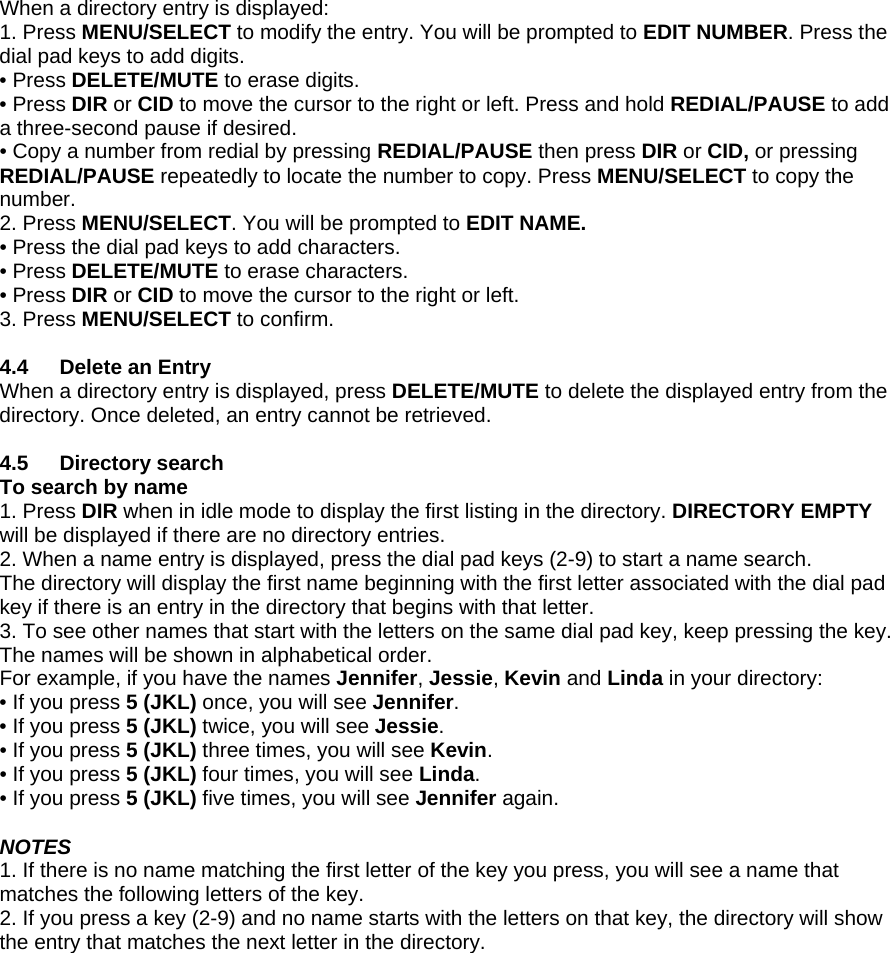 When a directory entry is displayed:  1. Press MENU/SELECT to modify the entry. You will be prompted to EDIT NUMBER. Press the dial pad keys to add digits.  • Press DELETE/MUTE to erase digits.  • Press DIR or CID to move the cursor to the right or left. Press and hold REDIAL/PAUSE to add a three-second pause if desired. • Copy a number from redial by pressing REDIAL/PAUSE then press DIR or CID, or pressing REDIAL/PAUSE repeatedly to locate the number to copy. Press MENU/SELECT to copy the number. 2. Press MENU/SELECT. You will be prompted to EDIT NAME. • Press the dial pad keys to add characters. • Press DELETE/MUTE to erase characters. • Press DIR or CID to move the cursor to the right or left. 3. Press MENU/SELECT to confirm.  4.4  Delete an Entry When a directory entry is displayed, press DELETE/MUTE to delete the displayed entry from the directory. Once deleted, an entry cannot be retrieved.  4.5 Directory search To search by name 1. Press DIR when in idle mode to display the first listing in the directory. DIRECTORY EMPTY will be displayed if there are no directory entries.  2. When a name entry is displayed, press the dial pad keys (2-9) to start a name search.  The directory will display the first name beginning with the first letter associated with the dial pad key if there is an entry in the directory that begins with that letter. 3. To see other names that start with the letters on the same dial pad key, keep pressing the key. The names will be shown in alphabetical order. For example, if you have the names Jennifer, Jessie, Kevin and Linda in your directory: • If you press 5 (JKL) once, you will see Jennifer. • If you press 5 (JKL) twice, you will see Jessie.  • If you press 5 (JKL) three times, you will see Kevin.  • If you press 5 (JKL) four times, you will see Linda.  • If you press 5 (JKL) five times, you will see Jennifer again.  NOTES 1. If there is no name matching the first letter of the key you press, you will see a name that matches the following letters of the key. 2. If you press a key (2-9) and no name starts with the letters on that key, the directory will show the entry that matches the next letter in the directory. 