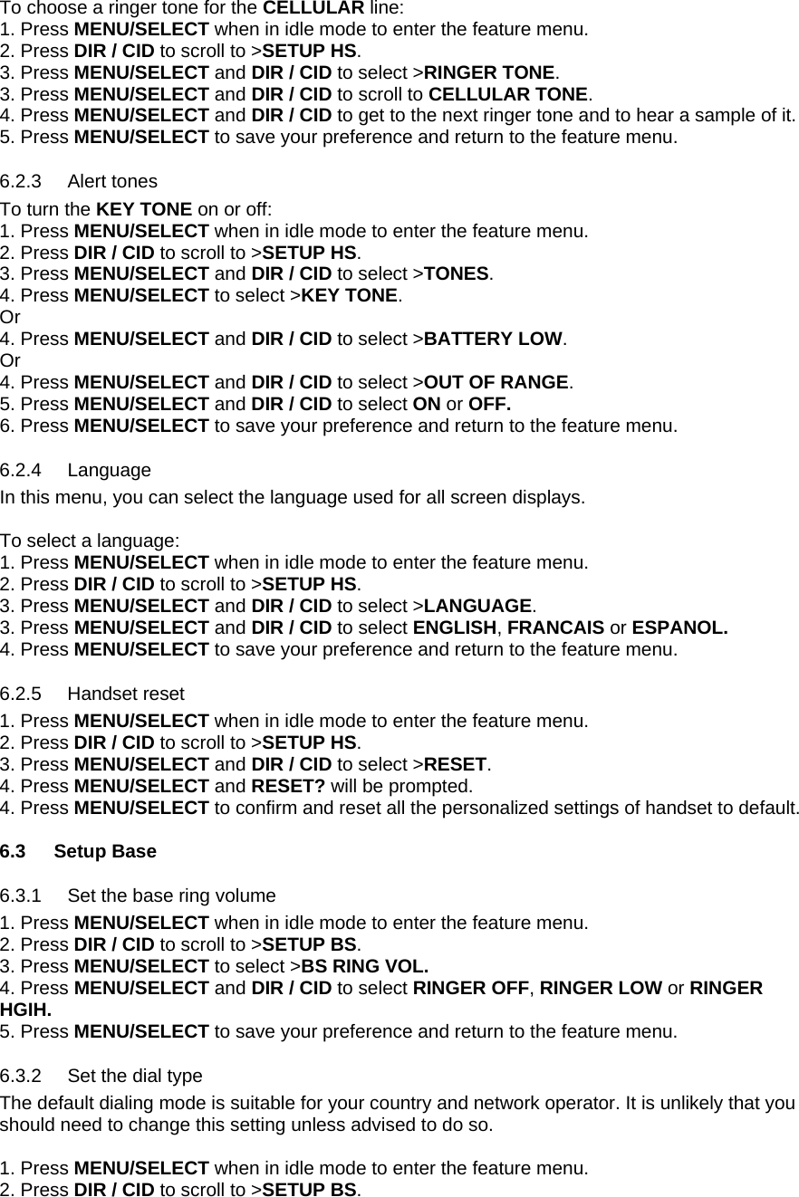 To choose a ringer tone for the CELLULAR line: 1. Press MENU/SELECT when in idle mode to enter the feature menu. 2. Press DIR / CID to scroll to &gt;SETUP HS. 3. Press MENU/SELECT and DIR / CID to select &gt;RINGER TONE.  3. Press MENU/SELECT and DIR / CID to scroll to CELLULAR TONE. 4. Press MENU/SELECT and DIR / CID to get to the next ringer tone and to hear a sample of it. 5. Press MENU/SELECT to save your preference and return to the feature menu. 6.2.3 6.2.4 6.2.5 6.3.1 6.3.2 Alert tones To turn the KEY TONE on or off: 1. Press MENU/SELECT when in idle mode to enter the feature menu. 2. Press DIR / CID to scroll to &gt;SETUP HS. 3. Press MENU/SELECT and DIR / CID to select &gt;TONES.  4. Press MENU/SELECT to select &gt;KEY TONE. Or 4. Press MENU/SELECT and DIR / CID to select &gt;BATTERY LOW. Or 4. Press MENU/SELECT and DIR / CID to select &gt;OUT OF RANGE. 5. Press MENU/SELECT and DIR / CID to select ON or OFF. 6. Press MENU/SELECT to save your preference and return to the feature menu. Language In this menu, you can select the language used for all screen displays.   To select a language: 1. Press MENU/SELECT when in idle mode to enter the feature menu. 2. Press DIR / CID to scroll to &gt;SETUP HS. 3. Press MENU/SELECT and DIR / CID to select &gt;LANGUAGE.  3. Press MENU/SELECT and DIR / CID to select ENGLISH, FRANCAIS or ESPANOL. 4. Press MENU/SELECT to save your preference and return to the feature menu. Handset reset 1. Press MENU/SELECT when in idle mode to enter the feature menu. 2. Press DIR / CID to scroll to &gt;SETUP HS. 3. Press MENU/SELECT and DIR / CID to select &gt;RESET. 4. Press MENU/SELECT and RESET? will be prompted. 4. Press MENU/SELECT to confirm and reset all the personalized settings of handset to default.  6.3 Setup Base Set the base ring volume 1. Press MENU/SELECT when in idle mode to enter the feature menu. 2. Press DIR / CID to scroll to &gt;SETUP BS. 3. Press MENU/SELECT to select &gt;BS RING VOL. 4. Press MENU/SELECT and DIR / CID to select RINGER OFF, RINGER LOW or RINGER HGIH. 5. Press MENU/SELECT to save your preference and return to the feature menu. Set the dial type The default dialing mode is suitable for your country and network operator. It is unlikely that you should need to change this setting unless advised to do so.  1. Press MENU/SELECT when in idle mode to enter the feature menu. 2. Press DIR / CID to scroll to &gt;SETUP BS. 
