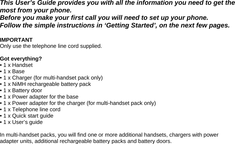  This User’s Guide provides you with all the information you need to get the most from your phone. Before you make your first call you will need to set up your phone. Follow the simple instructions in ‘Getting Started’, on the next few pages.  IMPORTANT Only use the telephone line cord supplied.  Got everything? • 1 x Handset  • 1 x Base • 1 x Charger (for multi-handset pack only) • 1 x NiMH rechargeable battery pack • 1 x Battery door • 1 x Power adapter for the base • 1 x Power adapter for the charger (for multi-handset pack only) • 1 x Telephone line cord • 1 x Quick start guide • 1 x User’s guide  In multi-handset packs, you will find one or more additional handsets, chargers with power adapter units, additional rechargeable battery packs and battery doors.                         