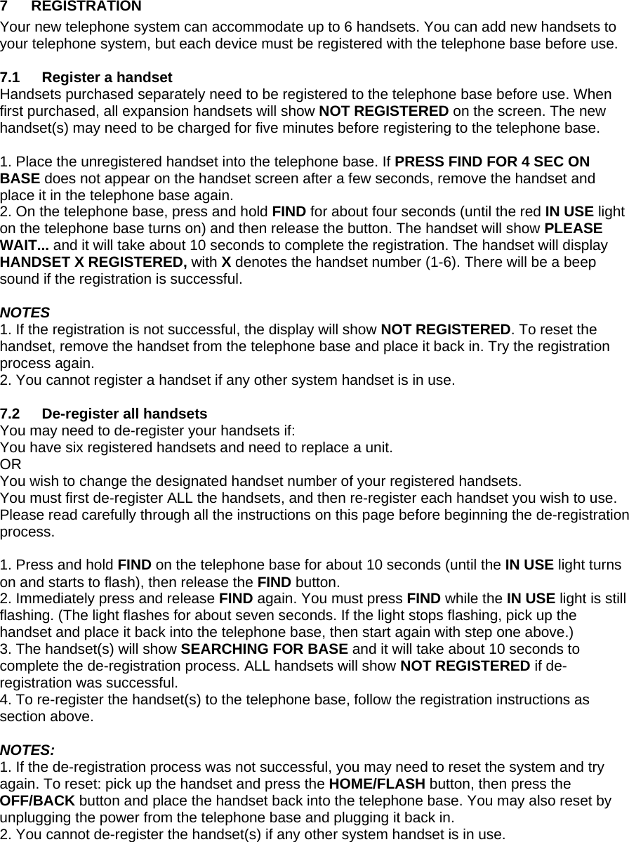 7 REGISTRATION Your new telephone system can accommodate up to 6 handsets. You can add new handsets to your telephone system, but each device must be registered with the telephone base before use.  7.1  Register a handset Handsets purchased separately need to be registered to the telephone base before use. When first purchased, all expansion handsets will show NOT REGISTERED on the screen. The new handset(s) may need to be charged for five minutes before registering to the telephone base.  1. Place the unregistered handset into the telephone base. If PRESS FIND FOR 4 SEC ON BASE does not appear on the handset screen after a few seconds, remove the handset and place it in the telephone base again. 2. On the telephone base, press and hold FIND for about four seconds (until the red IN USE light on the telephone base turns on) and then release the button. The handset will show PLEASE WAIT... and it will take about 10 seconds to complete the registration. The handset will display HANDSET X REGISTERED, with X denotes the handset number (1-6). There will be a beep sound if the registration is successful.  NOTES 1. If the registration is not successful, the display will show NOT REGISTERED. To reset the handset, remove the handset from the telephone base and place it back in. Try the registration process again. 2. You cannot register a handset if any other system handset is in use.  7.2  De-register all handsets You may need to de-register your handsets if: You have six registered handsets and need to replace a unit.  OR You wish to change the designated handset number of your registered handsets. You must first de-register ALL the handsets, and then re-register each handset you wish to use. Please read carefully through all the instructions on this page before beginning the de-registration process.  1. Press and hold FIND on the telephone base for about 10 seconds (until the IN USE light turns on and starts to flash), then release the FIND button. 2. Immediately press and release FIND again. You must press FIND while the IN USE light is still flashing. (The light flashes for about seven seconds. If the light stops flashing, pick up the handset and place it back into the telephone base, then start again with step one above.) 3. The handset(s) will show SEARCHING FOR BASE and it will take about 10 seconds to complete the de-registration process. ALL handsets will show NOT REGISTERED if de-registration was successful. 4. To re-register the handset(s) to the telephone base, follow the registration instructions as section above.  NOTES: 1. If the de-registration process was not successful, you may need to reset the system and try again. To reset: pick up the handset and press the HOME/FLASH button, then press the OFF/BACK button and place the handset back into the telephone base. You may also reset by unplugging the power from the telephone base and plugging it back in. 2. You cannot de-register the handset(s) if any other system handset is in use.  