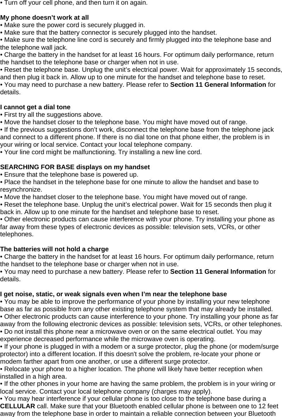 • Turn off your cell phone, and then turn it on again.  My phone doesn’t work at all • Make sure the power cord is securely plugged in. • Make sure that the battery connector is securely plugged into the handset. • Make sure the telephone line cord is securely and firmly plugged into the telephone base and the telephone wall jack. • Charge the battery in the handset for at least 16 hours. For optimum daily performance, return the handset to the telephone base or charger when not in use. • Reset the telephone base. Unplug the unit’s electrical power. Wait for approximately 15 seconds, and then plug it back in. Allow up to one minute for the handset and telephone base to reset. • You may need to purchase a new battery. Please refer to Section 11 General Information for details.  I cannot get a dial tone • First try all the suggestions above. • Move the handset closer to the telephone base. You might have moved out of range. • If the previous suggestions don’t work, disconnect the telephone base from the telephone jack and connect to a different phone. If there is no dial tone on that phone either, the problem is in your wiring or local service. Contact your local telephone company. • Your line cord might be malfunctioning. Try installing a new line cord.  SEARCHING FOR BASE displays on my handset • Ensure that the telephone base is powered up. • Place the handset in the telephone base for one minute to allow the handset and base to resynchronize. • Move the handset closer to the telephone base. You might have moved out of range. • Reset the telephone base. Unplug the unit’s electrical power. Wait for 15 seconds then plug it back in. Allow up to one minute for the handset and telephone base to reset. • Other electronic products can cause interference with your phone. Try installing your phone as far away from these types of electronic devices as possible: television sets, VCRs, or other telephones.  The batteries will not hold a charge • Charge the battery in the handset for at least 16 hours. For optimum daily performance, return the handset to the telephone base or charger when not in use. • You may need to purchase a new battery. Please refer to Section 11 General Information for details.  I get noise, static, or weak signals even when I’m near the telephone base • You may be able to improve the performance of your phone by installing your new telephone base as far as possible from any other existing telephone system that may already be installed. • Other electronic products can cause interference to your phone. Try installing your phone as far away from the following electronic devices as possible: television sets, VCRs, or other telephones. • Do not install this phone near a microwave oven or on the same electrical outlet. You may experience decreased performance while the microwave oven is operating. • If your phone is plugged in with a modem or a surge protector, plug the phone (or modem/surge protector) into a different location. If this doesn&apos;t solve the problem, re-locate your phone or modem farther apart from one another, or use a different surge protector. • Relocate your phone to a higher location. The phone will likely have better reception when installed in a high area. • If the other phones in your home are having the same problem, the problem is in your wiring or local service. Contact your local telephone company (charges may apply). • You may hear interference if your cellular phone is too close to the telephone base during a CELLULAR call. Make sure that your Bluetooth enabled cellular phone is between one to 12 feet away from the telephone base in order to maintain a reliable connection between your Bluetooth 