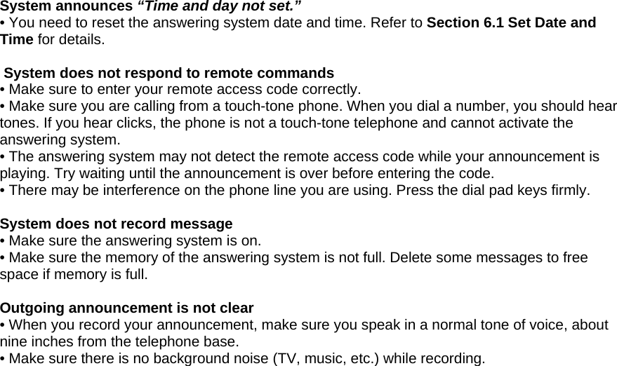  System announces “Time and day not set.” • You need to reset the answering system date and time. Refer to Section 6.1 Set Date and Time for details.   System does not respond to remote commands • Make sure to enter your remote access code correctly. • Make sure you are calling from a touch-tone phone. When you dial a number, you should hear tones. If you hear clicks, the phone is not a touch-tone telephone and cannot activate the answering system. • The answering system may not detect the remote access code while your announcement is playing. Try waiting until the announcement is over before entering the code. • There may be interference on the phone line you are using. Press the dial pad keys firmly.  System does not record message • Make sure the answering system is on. • Make sure the memory of the answering system is not full. Delete some messages to free space if memory is full.  Outgoing announcement is not clear • When you record your announcement, make sure you speak in a normal tone of voice, about nine inches from the telephone base. • Make sure there is no background noise (TV, music, etc.) while recording.                                